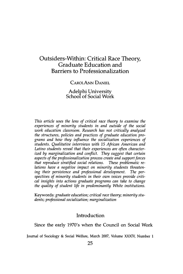 handle is hein.journals/jrlsasw34 and id is 21 raw text is: Outsiders-Within: Critical Race Theory,
Graduate Education and
Barriers to Professionalization
CAROLANN DANIEL
Adelphi University
School of Social Work
This article uses the lens of critical race theory to examine the
experiences of minority students in and outside of the social
work education classroom. Research has not critically analyzed
the structures, policies and practices of graduate education pro-
grams and how they influence the socialization experiences of
students. Qualitative interviews with 15 African American and
Latino students reveal that their experiences are often character-
ized by marginalization and conflict. They suggest that certain
aspects of the professionalization process create and support forces
that reproduce stratified social relations.  These problematic re-
lations have a negative impact on minority students threaten-
ing their persistence and professional development. The per-
spectives of minority students in their own voices provide criti-
cal insights into actions graduate programs can take to change
the quality of student life in predominantly White institutions.
Keywords: graduate education; critical race theory; minority stu-
dents; professional socialization; marginalization
Introduction
Since the early 1970's when the Council on Social Work
Journal of Sociology & Social Welfare, March 2007, Volume XXXIV, Number 1
25


