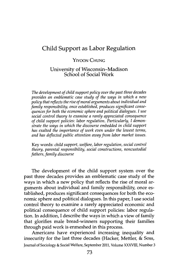 handle is hein.journals/jrlsasw38 and id is 473 raw text is: Child Support as Labor Regulation
YIYoON CHUNG
University of Wisconsin-Madison
School of Social Work
The development of child support policy over the past three decades
provides an emblematic case study of the ways in which a new
policy that reflects the rise of moral arguments about individual and
family responsibility, once established, produces significant conse-
quences for both the economic sphere and political dialogues. I use
social control theory to examine a rarely appreciated consequence
of child support policies: labor regulation. Particularly, I demon-
strate the ways in which the discourse embedded in child support
has exalted the importance of work even under the lowest terms,
and has deflected public attention away from labor market issues.
Key words: child support, welfare, labor regulation, social control
theory, parental responsibility, social constructions, noncustodial
fathers, family discourse
The development of the child support system over the
past three decades provides an emblematic case study of the
ways in which a new policy that reflects the rise of moral ar-
guments about individual and family responsibility, once es-
tablished, produces significant consequences for both the eco-
nomic sphere and political dialogues. In this paper, I use social
control theory to examine a rarely appreciated economic and
political consequence of child support policies: labor regula-
tion. In addition, I describe the ways in which a view of family
that glorifies male bread-winners supporting their families
through paid work is enmeshed in this process.
Americans have experienced increasing inequality and
insecurity for the last three decades (Hacker, Mettler, & Soss,
Journal of Sociology & Social Welfare, September 2011, Volume XXXVIII, Number 3
73


