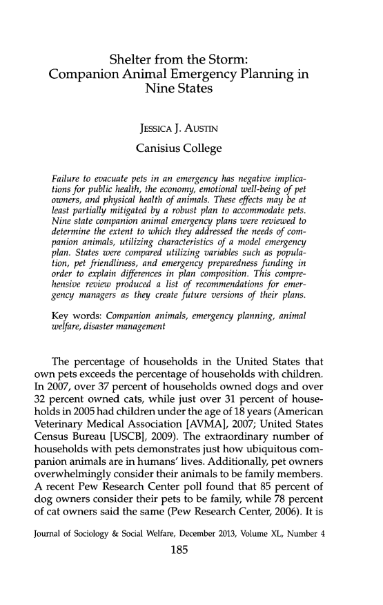handle is hein.journals/jrlsasw40 and id is 776 raw text is: ï»¿Shelter from the Storm:Companion Animal Emergency Planning inNine StatesJESSICA J. AusTINCanisius CollegeFailure to evacuate pets in an emergency has negative implica-tions for public health, the economy, emotional well-being of petowners, and physical health of animals. These effects may be atleast partially mitigated by a robust plan to accommodate pets.Nine state companion animal emergency plans were reviewed todetermine the extent to which they addressed the needs of com-panion animals, utilizing characteristics of a model emergencyplan. States were compared utilizing variables such as popula-tion, pet friendliness, and emergency preparedness funding inorder to explain differences in plan composition. This compre-hensive review produced a list of recommendations for emer-gency managers as they create future versions of their plans.Key words: Companion animals, emergency planning, animalwelfare, disaster managementThe percentage of households in the United States thatown pets exceeds the percentage of households with children.In 2007, over 37 percent of households owned dogs and over32 percent owned cats, while just over 31 percent of house-holds in 2005 had children under the age of 18 years (AmericanVeterinary Medical Association [AVMA], 2007; United StatesCensus Bureau [USCB], 2009). The extraordinary number ofhouseholds with pets demonstrates just how ubiquitous com-panion animals are in humans' lives. Additionally, pet ownersoverwhelmingly consider their animals to be family members.A recent Pew Research Center poll found that 85 percent ofdog owners consider their pets to be family, while 78 percentof cat owners said the same (Pew Research Center, 2006). It isJournal of Sociology & Social Welfare, December 2013, Volume XL, Number 4185