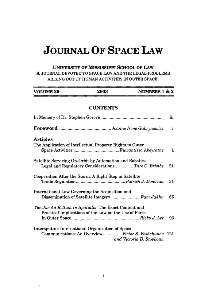 handle is hein.journals/jrlsl29 and id is 1 raw text is: JOURNAL OF SPACE LAW
UNIVERSITY OF MISSISSIPPI SCHOOL OF LAW
A JOURNAL DEVOTED TO SPACE LAW AND THE LEGAL PROBLEMS
ARISING OUT OF HUMAN ACTIVITIES IN OUTER SPACE.
VOLUME 29                     2003                NUMBERS 1 & 2
CONTENTS
In  M emory  of Dr. Stephen  Gorove ......................................................  iii
Foreword ............................................. Joanne Irene Gabrynowicz  v
Articles
The Application of Intellectual Property Rights to Outer
Space Activities ....................................... Ruwantissa Abeyratne  1
Satellite Servicing On-Orbit by Automation and Robotics:
Legal and Regulatory Considerations ................ Tare C. Brisibe  21
Cooperation After the Storm: A Right Step in Satellite
Trade Regulation .......................................... Patrick J. Donovan  31
International Law Governing the Acquisition and
Dissemination of Satellite Imagery ......................... Ram Jakhu  65
The Jus Ad Bellum In Spatialis: The Exact Content and
Practical Implications of the Law on the Use of Force
In  Outer Space ......................................................... Ricky  J. Lee  93
Intersputnik International Organization of Space
Communications: An Overview ................ Victor S. Veshchunov 121
and Victoria D. Stovboun


