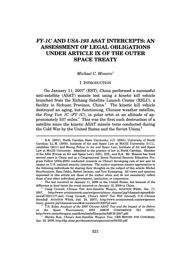 handle is hein.journals/jrlsl34 and id is 337 raw text is: FY-1C AND USA-193 ASAT INTERCEPTS: ANASSESSMENT OF LEGAL OBLIGATIONSUNDER ARTICLE IX OF THE OUTERSPACE TREATYMichael C. Mineiro*I. INTRODUCTIONOn January 11, 20071 (EST), China performed a successfulanti-satellite (ASAT) missile test using a kinetic kill vehiclelaunched from the Xichang Satellite Launch Center (XSLC), afacility in Sichuan Province, China.2 The kinetic kill vehicledestroyed an aging, but functioning, Chinese weather satellite,the Feng Yun 1C (FY-1C), in polar orbit at an altitude of ap-proximately 537 miles.' This was the first such destruction of asatellite since the kinetic ASAT missile tests conducted duringthe Cold War by the United States and the Soviet Union.4 B.A. (2001), North Carolina State University; J.D. (2005), University of NorthCarolina; LL.M. (2008), Institute of Air and Space Law at McGill University; D.C.L.candidate (2011) and Boeing Fellow in Air and Space Law, Institute of Air and SpaceLaw at McGill University. Admitted to the practice of law in North Carolina. Memberof the ABA (Forum on Air and Space Law), ASIL, IISL, and ILA. Mr. Mineiro has livedseveral years in China and as a Congressional Boren National Security Education Pro-gram Fellow (2004-2005) conducted research on China's developing rule of law and itsimpact on U.S. national security interests. The author expresses sincere appreciation tothe following individuals for sharing their thoughts on the subject of this article: MichelBourbonniere, Ram Jakhu, Robert Jarman, and Yaw Nyampong. All views and opinionsexpressed in this article are those of the author alone and do not necessarily reflectthose of any other individual, government, institution, or corporation.The test occurred on January 11, 2008 in the United States, but because of thedifference in local times the event occurred on January 12, 2008 in China.2 Craig Covault, Chinese Test Anti-Satellite Weapon, AVIATION WEEK, Jan. 17,2007,  http://www.aviationweek.com/aw/generic/story-channel'jsp?channel=space&id=news/CHI01177.xml; Craig Covault, China's ASAT Test Will Intensify U.S.-ChineseStandoff, AVIATION WEEK, Jan. 24, 2007), httpJ/www.aviationweek.com/aw/generic/story-generic.jsp?channel=awst&id=news/aw012207p2.xml.' T.S. Kelso, Analysis of the 2007 Chinese ASAT Test and the Impact of its Debrison   the  Space   Environment,  2007   AMOS     CONFERENCE   321   (2007),http://www.centerforspace.com/downloads/files/pubs/AMOS-2007.pdf.' Shirley Kan, China's Anti-Satellite Weapon Test, CRS REPORT FOR CONGRESS,Apr. 23, 2006, http://fpc.state.gov/documents/organization/84322.pdf.321