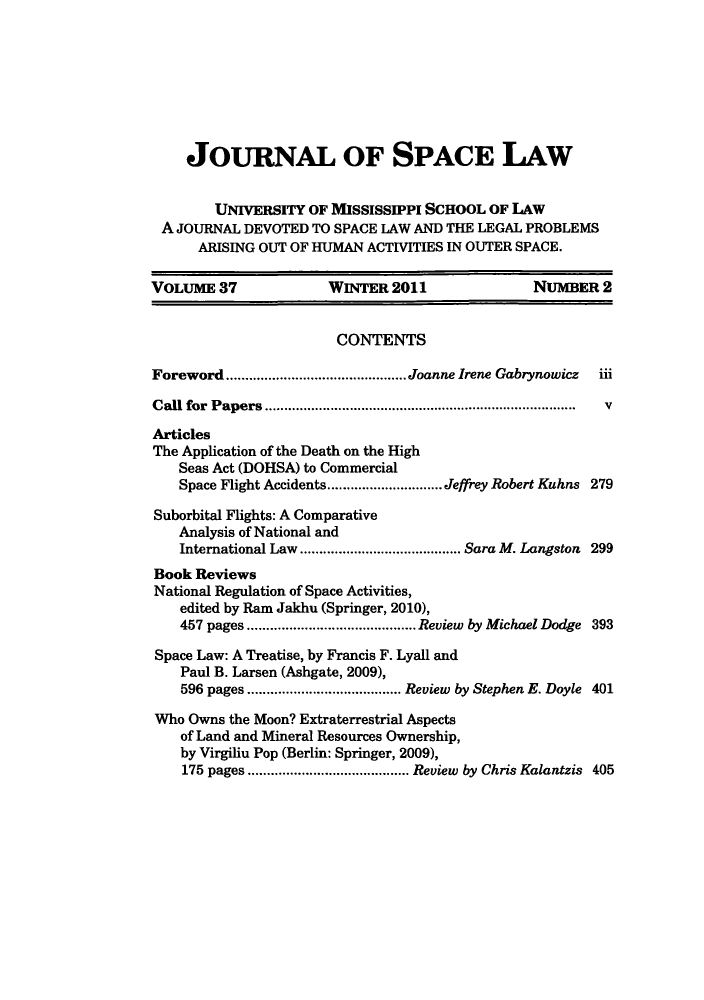 handle is hein.journals/jrlsl37 and id is 285 raw text is: JOURNAL OF SPACE LAW
UNIVERSITY OF MISSISSIPPI SCHOOL OF LAW
A JOURNAL DEVOTED TO SPACE LAW AND THE LEGAL PROBLEMS
ARISING OUT OF HUMAN ACTIVITIES IN OUTER SPACE.
VOLUME 37              WINTER 2011                NUMBER 2
CONTENTS
Foreword      .....................Joanne Irene Gabrynowicz  iii
Call for Papers      ...........................................  v
Articles
The Application of the Death on the High
Seas Act (DOHSA) to Commercial
Space Flight Accidents ......  ....... Jeffrey Robert Kuhns 279
Suborbital Flights: A Comparative
Analysis of National and
International Law ........    ........ Sara M. Langston 299
Book Reviews
National Regulation of Space Activities,
edited by Ram Jakhu (Springer, 2010),
457 pages ...........     .......... Review by Michael Dodge 393
Space Law: A Treatise, by Francis F. Lyall and
Paul B. Larsen (Ashgate, 2009),
596 pages  ............... ... Review by Stephen E. Doyle 401
Who Owns the Moon? Extraterrestrial Aspects
of Land and Mineral Resources Ownership,
by Virgiliu Pop (Berlin: Springer, 2009),
175 pages  .............. ..... Review by Chris Kalantzis 405


