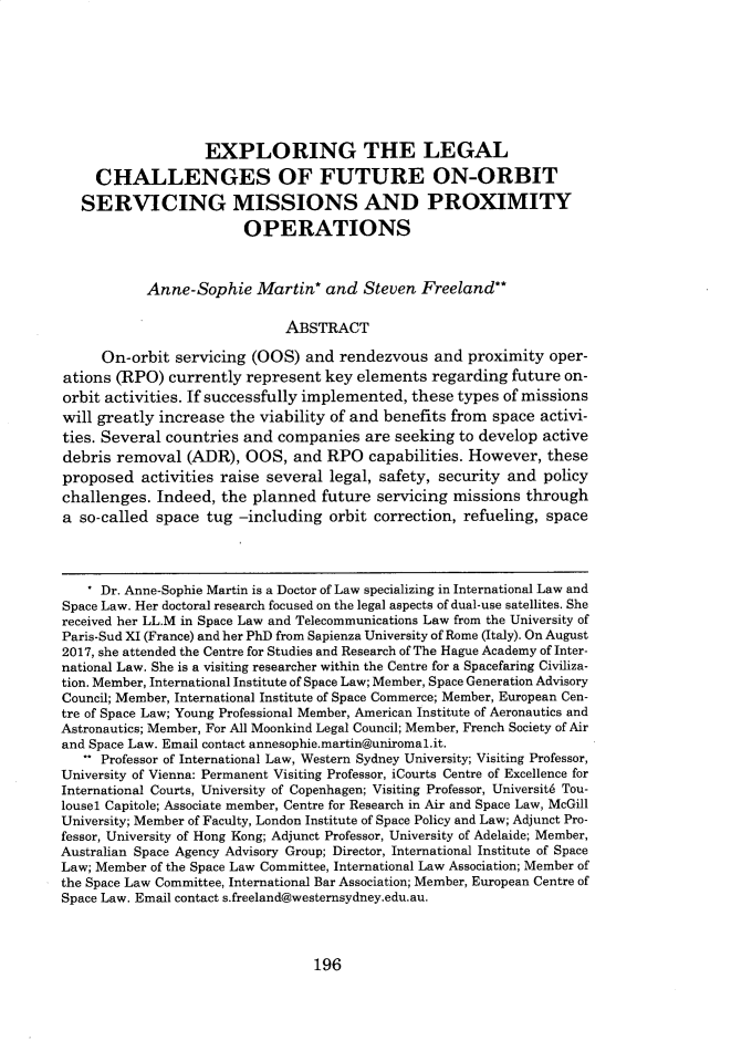 handle is hein.journals/jrlsl43 and id is 206 raw text is: 









                   EXPLORING THE LEGAL

     CHALLENGES OF FUTURE ON-ORBIT

   SERVICING MISSIONS AND PROXIMITY
                        OPERATIONS



           Anne-Sophie Martin* and Steven Freeland**

                             ABSTRACT

     On-orbit  servicing (OOS)  and rendezvous   and proximity  oper-
ations (RPO)  currently represent  key elements regarding  future on-
orbit activities. If successfully implemented, these types of missions
will greatly increase the viability of and benefits from space activi-
ties. Several countries and companies   are seeking to develop active
debris removal   (ADR), OOS,  and  RPO  capabilities. However,  these
proposed   activities raise several legal, safety, security and policy
challenges.  Indeed, the planned  future servicing missions  through
a so-called space  tug -including  orbit correction, refueling, space




     Dr. Anne-Sophie Martin is a Doctor of Law specializing in International Law and
Space Law. Her doctoral research focused on the legal aspects of dual-use satellites. She
received her LL.M in Space Law and Telecommunications Law from the University of
Paris-Sud XI (France) and her PhD from Sapienza University of Rome (Italy). On August
2017, she attended the Centre for Studies and Research of The Hague Academy of Inter-
national Law. She is a visiting researcher within the Centre for a Spacefaring Civiliza-
tion. Member, International Institute of Space Law; Member, Space Generation Advisory
Council; Member, International Institute of Space Commerce; Member, European Cen-
tre of Space Law; Young Professional Member, American Institute of Aeronautics and
Astronautics; Member, For All Moonkind Legal Council; Member, French Society of Air
and Space Law. Email contact annesophie.martin@uniromal.it.
    Professor of International Law, Western Sydney University; Visiting Professor,
University of Vienna: Permanent Visiting Professor, iCourts Centre of Excellence for
International Courts, University of Copenhagen; Visiting Professor, Universit6 Tou-
lousel Capitole; Associate member, Centre for Research in Air and Space Law, McGill
University; Member of Faculty, London Institute of Space Policy and Law; Adjunct Pro-
fessor, University of Hong Kong; Adjunct Professor, University of Adelaide; Member,
Australian Space Agency Advisory Group; Director, International Institute of Space
Law; Member of the Space Law Committee, International Law Association; Member of
the Space Law Committee, International Bar Association; Member, European Centre of
Space Law. Email contact s.freeland@westernsydney.edu.au.


196


