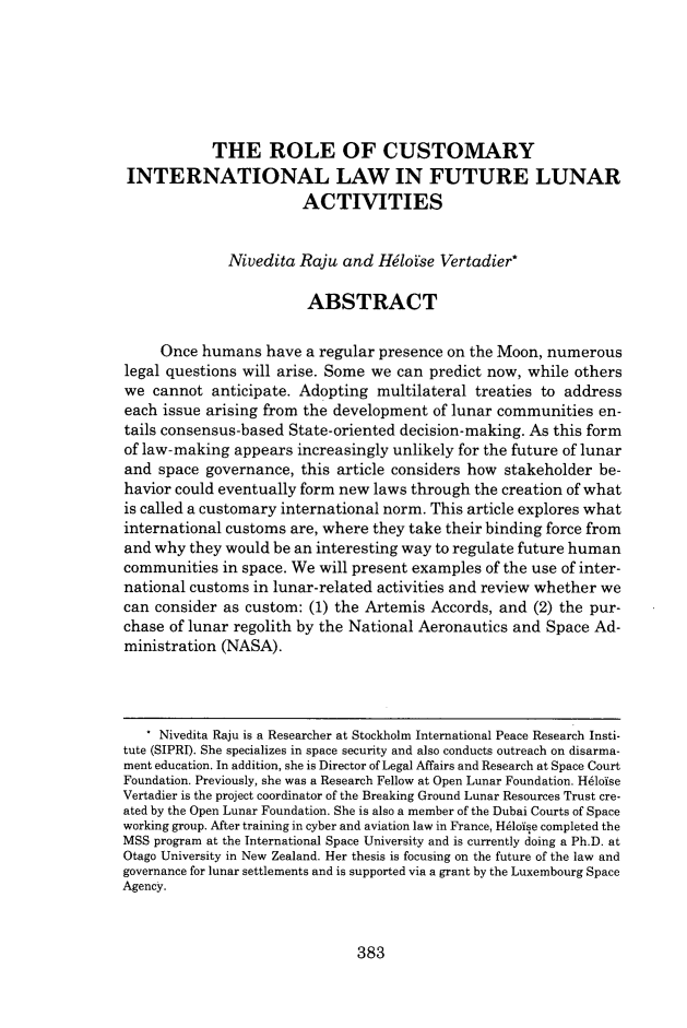 handle is hein.journals/jrlsl45 and id is 393 raw text is: THE ROLE OF CUSTOMARY
INTERNATIONAL LAW IN FUTURE LUNAR
ACTIVITIES
Nivedita Raju and Heloise Vertadier*
ABSTRACT
Once humans have a regular presence on the Moon, numerous
legal questions will arise. Some we can predict now, while others
we cannot anticipate. Adopting multilateral treaties to address
each issue arising from the development of lunar communities en-
tails consensus-based State-oriented decision-making. As this form
of law-making appears increasingly unlikely for the future of lunar
and space governance, this article considers how stakeholder be-
havior could eventually form new laws through the creation of what
is called a customary international norm. This article explores what
international customs are, where they take their binding force from
and why they would be an interesting way to regulate future human
communities in space. We will present examples of the use of inter-
national customs in lunar-related activities and review whether we
can consider as custom: (1) the Artemis Accords, and (2) the pur-
chase of lunar regolith by the National Aeronautics and Space Ad-
ministration (NASA).
Nivedita Raju is a Researcher at Stockholm International Peace Research Insti-
tute (SIPRI). She specializes in space security and also conducts outreach on disarma-
ment education. In addition, she is Director of Legal Affairs and Research at Space Court
Foundation. Previously, she was a Research Fellow at Open Lunar Foundation. Heloise
Vertadier is the project coordinator of the Breaking Ground Lunar Resources Trust cre-
ated by the Open Lunar Foundation. She is also a member of the Dubai Courts of Space
working group. After training in cyber and aviation law in France, Heloise completed the
MSS program at the International Space University and is currently doing a Ph.D. at
Otago University in New Zealand. Her thesis is focusing on the future of the law and
governance for lunar settlements and is supported via a grant by the Luxembourg Space
Agency.

383


