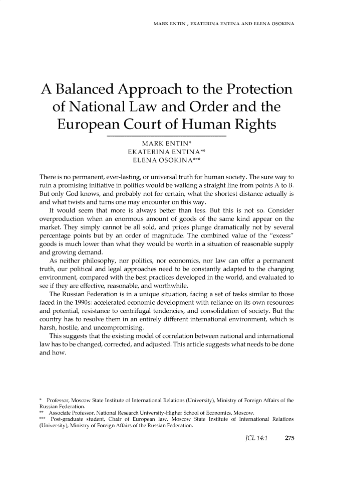 handle is hein.journals/jrnatila14 and id is 281 raw text is: MARK ENTIN, EKATERINA ENTINA AND ELENA OSOKINAA Balanced Approach to the Protection    of National Law and Order and the      European Court of Human Rights                                MARK ENTIN*                           EKATERINA ENTINA**                             ELENA OSOKINA***There is no permanent, ever-lasting, or universal truth for human society. The sure way toruin a promising initiative in politics would be walking a straight line from points A to B.But only God knows, and probably not for certain, what the shortest distance actually isand what twists and turns one may encounter on this way.   It would seem that more is always better than less. But this is not so. Consideroverproduction when an enormous amount of goods of the same kind appear on themarket. They simply cannot be all sold, and prices plunge dramatically not by severalpercentage points but by an order of magnitude. The combined value of the excessgoods is much lower than what they would be worth in a situation of reasonable supplyand growing demand.   As neither philosophy, nor politics, nor economics, nor law can offer a permanenttruth, our political and legal approaches need to be constantly adapted to the changingenvironment, compared with the best practices developed in the world, and evaluated tosee if they are effective, reasonable, and worthwhile.   The Russian Federation is in a unique situation, facing a set of tasks similar to thosefaced in the 1990s: accelerated economic development with reliance on its own resourcesand potential, resistance to centrifugal tendencies, and consolidation of society. But thecountry has to resolve them in an entirely different international environment, which isharsh, hostile, and uncompromising.   This suggests that the existing model of correlation between national and internationallaw has to be changed, corrected, and adjusted. This article suggests what needs to be doneand how.* Professor, Moscow State Institute of International Relations (University), Ministry of Foreign Affairs of theRussian Federation.** Associate Professor, National Research University -Higher School of Economics, Moscow.*   Post-graduate student, Chair of European law, Moscow State Institute of International Relations(University), Minis [ry of Foreign Affairs of the Russian Federation.JCL 14:1    275