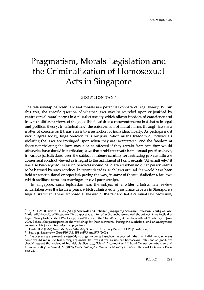 handle is hein.journals/jrnatila3 and id is 644 raw text is: SEOW HON TANPragmatism, Morals Legislation andthe Criminalization of HomosexualActs in SingaporeSEOW HON TAN *The relationship between law and morals is a perennial concern of legal theory. Withinthis area, the specific question of whether laws may be founded upon or justified bycontroversial moral norms in a pluralist society which allows freedom of conscience andin which different views of the good life flourish is a recurrent theme in debates in legaland political theory. In criminal law, the enforcement of moral norms through laws is amatter of concern as it translates into a restriction of individual liberty. As perhaps mostwould agree today, legal coercion calls for justification as the freedom of individualsviolating the laws are impinged upon when they are incarcerated, and the freedom ofthose not violating the laws may also be affected if they refrain from acts they wouldotherwise have done.' In particular, laws that prohibit private homosexual practices have,in various jurisdictions, been the subject of intense scrutiny for restricting private intimateconsensual conduct viewed as integral to the fulfillment of homosexuals.2 Alternatively,3 ithas also been argued that such practices should be tolerated when no other person seemsto be harmed by such conduct. In recent decades, such laws around the world have beenheld unconstitutional or repealed, paving the way, in some of these jurisdictions, for lawswhich facilitate same-sex marriages or civil partnerships.In Singapore, such legislation was the subject of a wider criminal law reviewundertaken over the last few years, which culminated in passionate debates in Singapore'slegislature when it was proposed at the end of the review that a criminal law provision,SJD, LL.M. (Harvard), LL.B. (NUS); Advocate and Solicitor (Singapore); Assistant Professor, Faculty of Law,National University of Singapore. This paper was written after the author presented the subject at the Festival ofLegal Theory Independent Workshop, Legal Theory in the Global South, at the University of Edinburgh in June2008. I thank the participants of the workshop for their comments during the workshop, and an anonymousreferee of this journal for helpful suggestions.1 Hart, HLA (1963) Law, Liberty and Morality Stanford University Press at 21-22 ['Hart, Law'].2 See, e.g., Lawrence v Texas 539 U.S. 558 at 573 and 577 (2003).The preceding argument is arguably stronger in being based on the good of individual fulfillment, whereassome would make the less strong argument that even if we do not see homosexual relations as good, weshould respect the choices of individuals. See, e.g., 'Moral Argument and Liberal Toleration: Abortion andHomosexuality' in Sandel, M (2005) Public Philosophy: Essays on Morality in Politics Harvard University Pressat c. 21.JCL 3:2    285