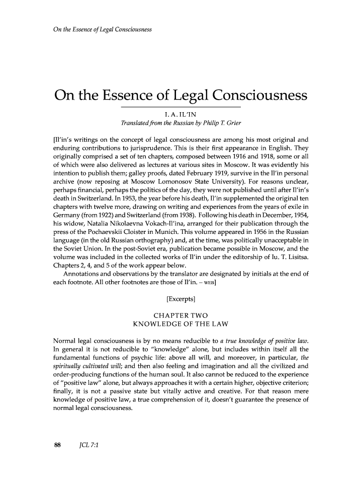 handle is hein.journals/jrnatila7 and id is 94 raw text is: ï»¿On the Essence of Legal Consciousness

On the Essence of Legal Consciousness
I. A. IL'IN
Translated from the Russian by Philip T Grier
[Il'in's writings on the concept of legal consciousness are among his most original and
enduring contributions to jurisprudence. This is their first appearance in English. They
originally comprised a set of ten chapters, composed between 1916 and 1918, some or all
of which were also delivered as lectures at various sites in Moscow. It was evidently his
intention to publish them; galley proofs, dated February 1919, survive in the Il'in personal
archive (now reposing at Moscow Lomonosov State University). For reasons unclear,
perhaps financial, perhaps the politics of the day, they were not published until after Il'in's
death in Switzerland. In 1953, the year before his death, Il'in supplemented the original ten
chapters with twelve more, drawing on writing and experiences from the years of exile in
Germany (from 1922) and Switzerland (from 1938). Following his death in December, 1954,
his widow, Natalia Nikolaevna Vokach-Il'ina, arranged for their publication through the
press of the Pochaevskii Cloister in Munich. This volume appeared in 1956 in the Russian
language (in the old Russian orthography) and, at the time, was politically unacceptable in
the Soviet Union. In the post-Soviet era, publication became possible in Moscow, and the
volume was included in the collected works of Il'in under the editorship of lu. T. Lisitsa.
Chapters 2, 4, and 5 of the work appear below.
Annotations and observations by the translator are designated by initials at the end of
each footnote. All other footnotes are those of Il'in. - wEB]
[Excerpts]
CHAPTER TWO
KNOWLEDGE OF THE LAW
Normal legal consciousness is by no means reducible to a true knowledge of positive law.
In general it is not reducible to knowledge alone, but includes within itself all the
fundamental functions of psychic life: above all will, and moreover, in particular, the
spiritually cultivated will; and then also feeling and imagination and all the civilized and
order-producing functions of the human soul. It also cannot be reduced to the experience
of positive law alone, but always approaches it with a certain higher, objective criterion;
finally, it is not a passive state but vitally active and creative. For that reason mere
knowledge of positive law, a true comprehension of it, doesn't guarantee the presence of
normal legal consciousness.

88      JCL 7:1


