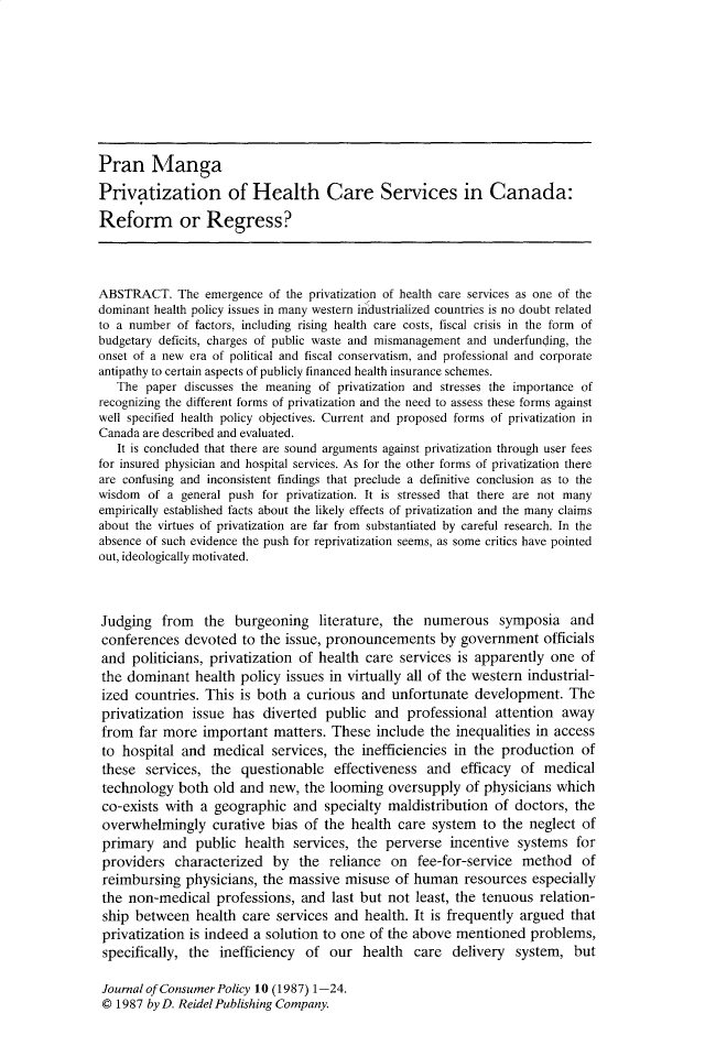 handle is hein.journals/jrncpy10 and id is 1 raw text is: Pran MangaPrivatization of Health Care Services in Canada:Reform or Regress?ABSTRACT. The emergence of the privatization of health care services as one of thedominant health policy issues in many western industrialized countries is no doubt relatedto a number of factors, including rising health care costs, fiscal crisis in the form ofbudgetary deficits, charges of public waste and mismanagement and underfunding, theonset of a new era of political and fiscal conservatism, and professional and corporateantipathy to certain aspects of publicly financed health insurance schemes.The paper discusses the meaning of privatization and stresses the importance ofrecognizing the different forms of privatization and the need to assess these forms againstwell specified health policy objectives. Current and proposed forms of privatization inCanada are described and evaluated.It is concluded that there are sound arguments against privatization through user feesfor insured physician and hospital services. As for the other forms of privatization thereare confusing and inconsistent findings that preclude a definitive conclusion as to thewisdom of a general push for privatization. It is stressed that there are not manyempirically established facts about the likely effects of privatization and the many claimsabout the virtues of privatization are far from substantiated by careful research. In theabsence of such evidence the push for reprivatization seems, as some critics have pointedout, ideologically motivated.Judging from the burgeoning literature, the numerous symposia andconferences devoted to the issue, pronouncements by government officialsand politicians, privatization of health care services is apparently one ofthe dominant health policy issues in virtually all of the western industrial-ized countries. This is both a curious and unfortunate development. Theprivatization issue has diverted public and professional attention awayfrom far more important matters. These include the inequalities in accessto hospital and medical services, the inefficiencies in the production ofthese services, the questionable effectiveness and efficacy of medicaltechnology both old and new, the looming oversupply of physicians whichco-exists with a geographic and specialty maldistribution of doctors, theoverwhelmingly curative bias of the health care system to the neglect ofprimary and public health services, the perverse incentive systems forproviders characterized by the reliance on fee-for-service method ofreimbursing physicians, the massive misuse of human resources especiallythe non-medical professions, and last but not least, the tenuous relation-ship between health care services and health. It is frequently argued thatprivatization is indeed a solution to one of the above mentioned problems,specifically, the inefficiency of our health care delivery system, butJournal of Consumer Policy 10 (1987) 1-24.© 1987 by D. Reidel Publishing Company.