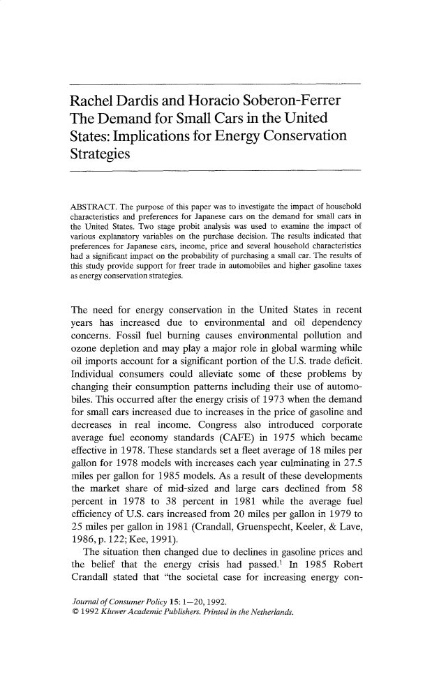 handle is hein.journals/jrncpy15 and id is 1 raw text is: Rachel Dardis and Horacio Soberon-FerrerThe Demand for Small Cars in the UnitedStates: Implications for Energy ConservationStrategiesABSTRACT. The purpose of this paper was to investigate the impact of householdcharacteristics and preferences for Japanese cars on the demand for small cars inthe United States. Two stage probit analysis was used to examine the impact ofvarious explanatory variables on the purchase decision. The results indicated thatpreferences for Japanese cars, income, price and several household characteristicshad a significant impact on the probability of purchasing a small car. The results ofthis study provide support for freer trade in automobiles and higher gasoline taxesas energy conservation strategies.The need for energy conservation in the United States in recentyears has increased due to environmental and oil dependencyconcerns. Fossil fuel burning causes environmental pollution andozone depletion and may play a major role in global warming whileoil imports account for a significant portion of the U.S. trade deficit.Individual consumers could alleviate some of these problems bychanging their consumption patterns including their use of automo-biles. This occurred after the energy crisis of 1973 when the demandfor small cars increased due to increases in the price of gasoline anddecreases in real income. Congress also introduced corporateaverage fuel economy standards (CAFE) in 1975 which becameeffective in 1978. These standards set a fleet average of 18 miles pergallon for 1978 models with increases each year culminating in 27.5miles per gallon for 1985 models. As a result of these developmentsthe market share of mid-sized and large cars declined from 58percent in 1978 to 38 percent in 1981 while the average fuelefficiency of U.S. cars increased from 20 miles per gallon in 1979 to25 miles per gallon in 1981 (Crandall, Gruenspecht, Keeler, & Lave,1986, p. 122; Kee, 1991).The situation then changed due to declines in gasoline prices andthe belief that the energy crisis had passed.t In 1985 RobertCrandall stated that the societal case for increasing energy con-Journal of Consumer Policy 15: 1-20, 1992.© 1992 Kluwer Academic Publishers. Printed in the Netherlands.