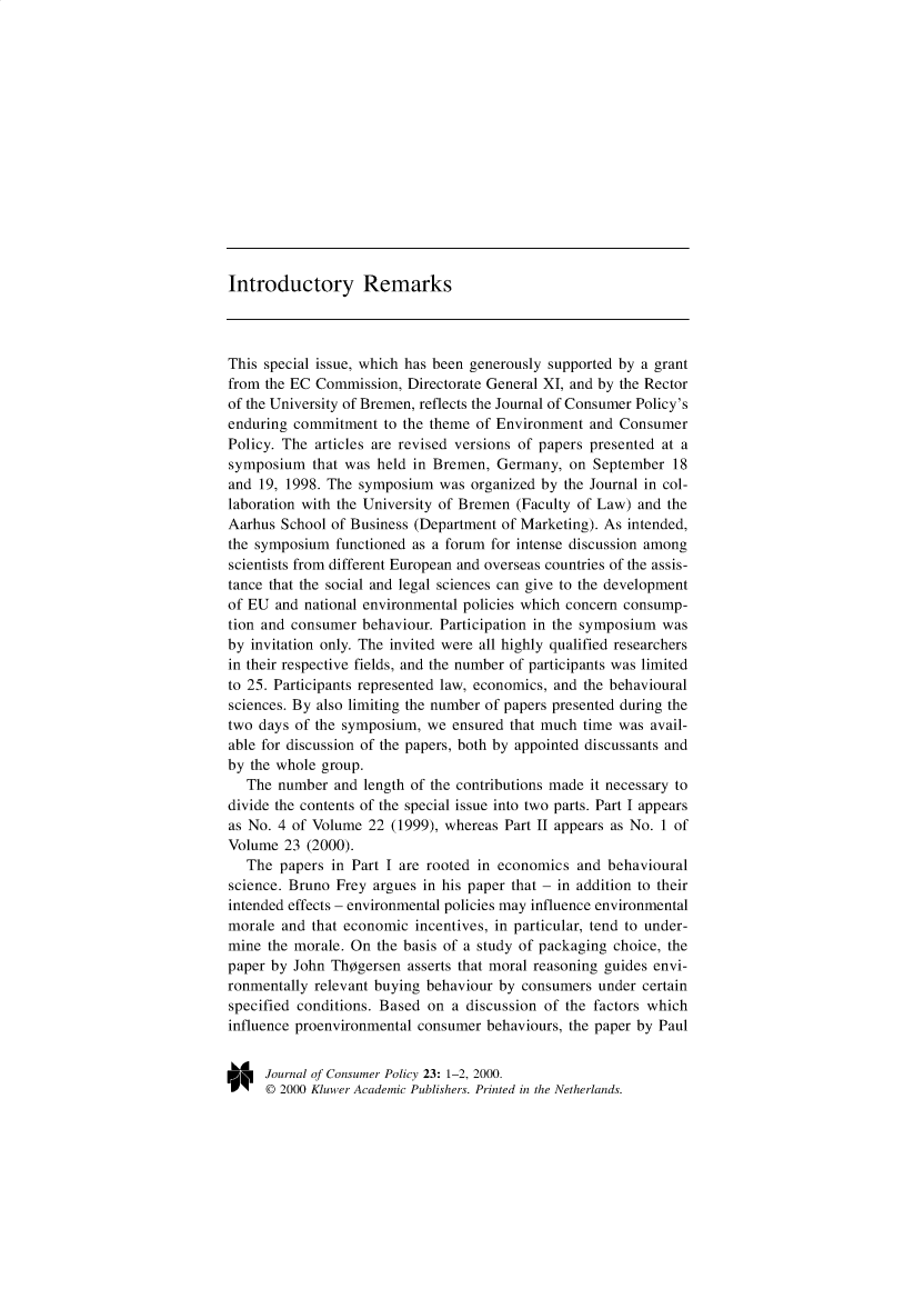 handle is hein.journals/jrncpy23 and id is 1 raw text is: Introductory RemarksThis special issue, which has been generously supported by a grantfrom the EC Commission, Directorate General XI, and by the Rectorof the University of Bremen, reflects the Journal of Consumer Policy'senduring commitment to the theme of Environment and ConsumerPolicy. The articles are revised versions of papers presented at asymposium that was held in Bremen, Germany, on September 18and 19, 1998. The symposium was organized by the Journal in col-laboration with the University of Bremen (Faculty of Law) and theAarhus School of Business (Department of Marketing). As intended,the symposium functioned as a forum for intense discussion amongscientists from different European and overseas countries of the assis-tance that the social and legal sciences can give to the developmentof EU and national environmental policies which concern consump-tion and consumer behaviour. Participation in the symposium wasby invitation only. The invited were all highly qualified researchersin their respective fields, and the number of participants was limitedto 25. Participants represented law, economics, and the behaviouralsciences. By also limiting the number of papers presented during thetwo days of the symposium, we ensured that much time was avail-able for discussion of the papers, both by appointed discussants andby the whole group.The number and length of the contributions made it necessary todivide the contents of the special issue into two parts. Part I appearsas No. 4 of Volume 22 (1999), whereas Part II appears as No. 1 ofVolume 23 (2000).The papers in Part I are rooted in economics and behaviouralscience. Bruno Frey argues in his paper that - in addition to theirintended effects - environmental policies may influence environmentalmorale and that economic incentives, in particular, tend to under-mine the morale. On the basis of a study of packaging choice, thepaper by John Thsgersen asserts that moral reasoning guides envi-ronmentally relevant buying behaviour by consumers under certainspecified conditions. Based on a discussion of the factors whichinfluence proenvironmental consumer behaviours, the paper by PaulJournal of Consumer Policy 23: 1-2, 2000.© 2000 Kluwer Academic Publishers. Printed in the Netherlands.