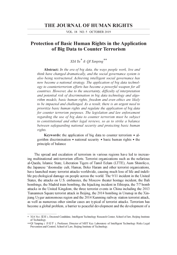 handle is hein.journals/jrnlhmch18 and id is 588 raw text is: 





           THE JOURNAL OF HUMAN RIGHTS
                         VOL.  18 NO. 5 OCTOBER   2019


  Protection of Basic Human Rights in the Application
                of  Big  Data to Counter Terrorism


                            XIA Yu * & QI Yanping

           Abstract: In the era of big data, the ways people work, live and
       think have changed dramatically, and the social governance system is
       also being restructured. Achieving intelligent social governance has
       now become  a national strategy. he application of big data technol-
       ogy to counterterrorism efforts has become a powerful weapon for all
       countries. However, due to the uncertainty, difficulty of interpretation
       and potential risk of discrimination in big data technology and algo-
       rithm models, basic human rights, freedom and even ethics are likely
       to be impacted and challenged. As a result, there is an urgent need to
       prioritize basic human rights and regulate the application of big data
       for counter terrorism purposes. The legislation and law enforcement
       regarding the use of big data to counter terrorism must be subject
       to constitutional and other legal reviews, so as to strike a balance
       between safeguarding national security and protecting basic human
       rights.
           Keywords:   the application of big data to counter terrorism + al-
       gorithm discrimination * national security + basic human rights + the
       principle of balance


     The spread and escalation of terrorism in various regions have led to increas-
ing multinational anti-terrorism efforts. Terrorist organizations such as the nefarious
al-Qaeda, Islamic State, Liberation Tigers of Tamil Eelam (LTTE), Aum Shinrikyo,
the Japanese doomsday  cult, Hamas, Boko Haram  and other terrorist organizations,
have launched many  terrorist attacks worldwide, causing much loss of life and indeli-
ble psychological damage on people across the world. The 9/11 incident in the United
States, the attacks on U.S. embassies, the Moscow theater hostage incident, the Bali
bombings, the Madrid train bombing, the hijacking incident in Ethiopia, the 7/7 bomb
attacks in the United Kingdom, the three terrorist events in China including the 2013
Tiananmen  Square terrorist attack in Beijing, the 2014 bombing in Urumqi in the Xin-
jiang Uygur autonomous region and the 2014 Kunming railway station terrorist attack,
as well as numerous other similar cases are typical of terrorist attacks. Terrorism has
become  a global problem, a barrier to peaceful development and the development of a

* XIA Yu ( Yi-i), Doctoral Candidate, Intelligent Technology Research Center, School of law, Beijing Institute
  of Technology.
**QI Yanping ( 3FR-* ), Professor, Director of MIIT Key Laboratory of Intelligent Technology Risks Legal
  Prevention and Control, School of Law, Beijing Institute of Technology.


