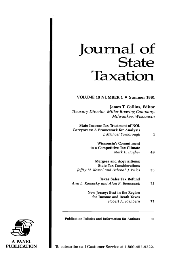 handle is hein.journals/jrnsttax10 and id is 1 raw text is: Journal of
State
Taxation
VOLUME 10 NUMBER 1 0 Summer 1991
James T. Collins, Editor
Treasury Director, Miller Brewing Company,
Milwaukee, Wisconsin
State Income Tax Treatment of NOL
Carryovers: A Framework for Analysis
J. Michael Yarborough     1
Wisconsin's Commitment
to a Competitive Tax Climate
Mark D. Bugher     49
Mergers and Acquisitions:
State Tax Considerations
Jeffry M. Kessel and Deborah . Wiles  53
Texas Sales Tax Refund
Ann L. Kamasky and Alan R. Bembenek     75
New Jersey: Best in the Region
for Income and Death Taxes
Robert A. Fishbein    77
Publication Policies and Information for Authors  93
A PANEL
PUBLICATION              To subscribe call Customer Service at 1-800-457-9222.


