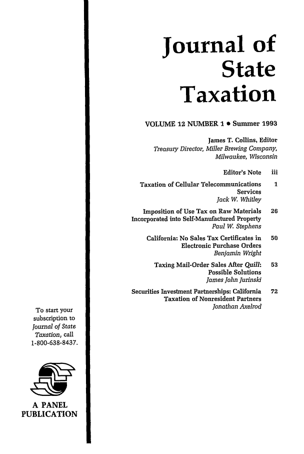 handle is hein.journals/jrnsttax12 and id is 1 raw text is: Journal of
State
Taxation
VOLUME 12 NUMBER 1 0 Summer 1993
James T. Collins, Editor
Treasury Director, Miller Brewing Company,
Milwaukee, Wisconsin
Editor's Note  iii
Taxation of Cellular Telecommunications   1
Services
Jack W. Whitley
Imposition of Use Tax on Raw Materials  26
Incorporated into Self-Manufactured Property
Paul W. Stephens
California: No Sales Tax Certificates in  50
Electronic Purchase Orders
Benjamin Wright
Taxing Mail-Order Sales After Quill:  53
Possible Solutions
James John Jurinski
Securities Investment Partnerships: California  72
Taxation of Nonresident Partners
To start your                                          Jonathan Axelrod
subscription to
journal of State
Taxation, call
1-800-638-8437.
A PANEL
PUBLICATION


