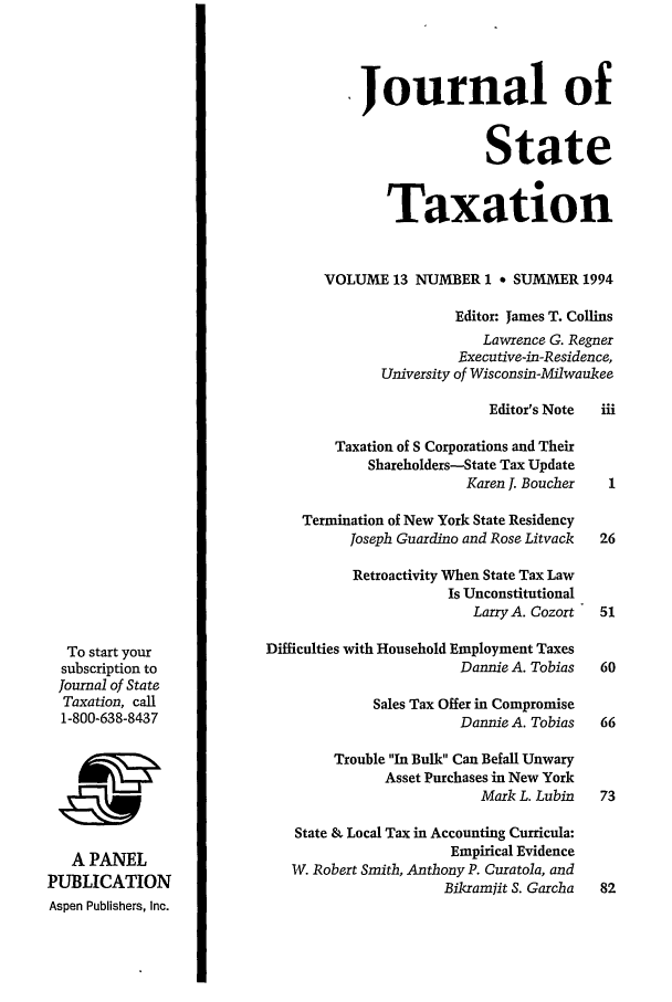 handle is hein.journals/jrnsttax13 and id is 1 raw text is: To start your
subscription to
Journal of State
Taxation, call
1-800-638-8437
A PANEL
PUBLICATION
Aspen Publishers, Inc.

Journal of
State
Taxation
VOLUME 13 NUMBER 1 * SUMMER 1994
Editor: James T. Collins
Lawrence G. Regner
Executive-in-Residence,
University of Wisconsin-Milwaukee
Editor's Note  iii
Taxation of S Corporations and Their
Shareholders-State Tax Update
Karen J. Boucher    1
Termination of New York State Residency
Joseph Guardino and Rose Litvack  26
Retroactivity When State Tax Law
Is Unconstitutional
Larry A. Cozort  51
Difficulties with Household Employment Taxes
Dannie A. Tobias   60
Sales Tax Offer in Compromise
Dannie A. Tobias   66
Trouble In Bulk Can Befall Unwary
Asset Purchases in New York
Mark L. Lubin   73
State & Local Tax in Accounting Curricula:
Empirical Evidence
W. Robert Smith, Anthony P. Curatola, and
Bikramjit S. Garcha  82


