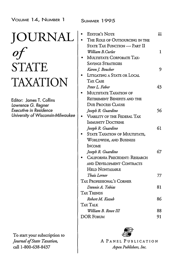 handle is hein.journals/jrnsttax14 and id is 1 raw text is: VOLUME 14, NUMBER 1
JOURNAL
of
STATE
TAXATION
Editor: James T. Collins
Lawrence G. Regner
Executive in Residence
University of Wisconsin-Milwaukee
To start your subscription to
Journal of State Taxation,
call 1-800-638-8437

SUMMER 1995

 EDITOR'S NOTE                     i
* THE ROLE OF OUTSOURCING IN THE
STATE TAX FUNCTION - PART II
William B. Curlee
 MULTISTATE CORPORATE TAX-
SAVINGS STRATEGIES
Karenj. Boucher
* LITIGATING A STATE OR LOCAL
TAX CASE
Peter L. Faber                   4
* MULTISTATE TAXATION OF
RETIRMENT BENEFITS AND THE
DUE PROCESS CLAUSE
Joseph k? Guardino               5
 VIABILITY OF THE FEDERAL TAX
IMMUNITY DOCTRINE
Joseph R? Guardino               6
* STATE TAXATION OF MULTISTATE,
WORLDWIDE, AND BUSINESS
INCOME
Joseph 1? Guardino               6
 CALIFORNIA PRECEDENT: RESEARCH
AND DEVELOPMENT CONTRACTS
HELD NONTAXABLE
Thais Lerner                     7
TAX PROFESSIONAL'S CORNER
Dannie.A. Tobias                 8
TAX TRENDS
RobertM. Kozub                   8
TAX TALK
William B. Rowe IfI              8
DOR FORUM                           9
A PANEL PUBLICATION
Aspen Publishers, Inc.


