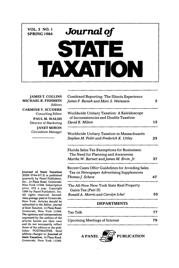 handle is hein.journals/jrnsttax3 and id is 1 raw text is: JAMES T. COLLINS
MICHAEL R. FISHBEIN
Editors
CARMINE V. SCUDERE
Consulting Editor
PAUL M. WALSH
Director of Marketing
JANET MIRON
Circulation Manager
Journal of State Taxation
(ISSN 0744-6713) is published
quarterly by Panel Publishers,
Inc., 14 Plaza Road, Greenvale,
New York 11548. Subscription
price, $72 a year. Copyright
1984 by Panel Publishers, Inc.
All rights reserved. Second-
class postage paid at Greenvale,
New York. Articles should be
submitted to the Editor, Journal
of State Taxation, 14 Plaza Road,
Greenvale, New York 11548.
The opinions and interpretations
expressed by the authors of the
articles herein are their own
and do not necessarily reflect
those of the editors or the pub-
lisher. POSTMASTER: Send
address changes to: Journal of
State Taxation, 14 Plaza Road,
Greenvale, New York 11548.

Combined Reporting: The Illinois Experience
James F. Buresh and Marc S. Weinstein        5
Worldwide Unitary Taxation: A Kaleidoscope
of Inconsistencies and Double Taxation
David R. Milton                             15
Worldwide Unitary Taxation in Massachusetts
Stephen M. Politi and Frederick K. Uttley   25
Florida Sales Tax Exemptions for Businesses:
The Need for Planning and Awareness
Martha W. Barnett andJames M. Ervin, Jr.    37
Recent Cases Offer Guidelines for Avoiding Sales
Tax on Newspaper Advertising Supplements
ThomasJ. Scheve                            47
The All-New New York State Real Property
Gains Tax (Part II)
Ronald A. Morris and Carolyn Ichel          55
DEPARTMENTS
Tax Talk                                    77
Upcoming Meetings of Interest              79

A PANEL~, PUBLICATION

VOL.3 NO. 1  Journal of
SPRING 1984  o
STATE
TAXATION


