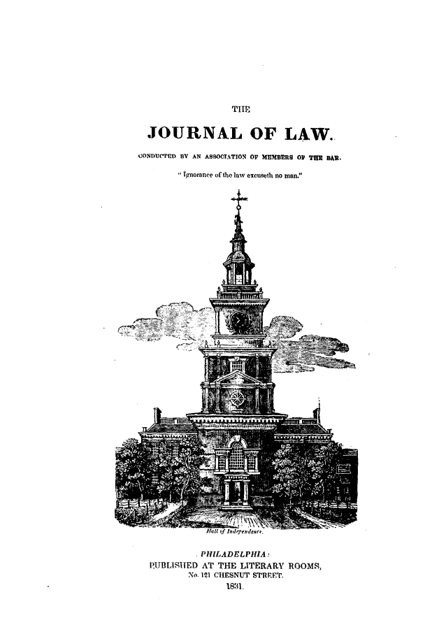 handle is hein.journals/jroflacas1 and id is 1 raw text is: TIEJOURNAL OF LAW.CONDUMCTED BY AN ASSOCTATION OP MEMBERS OP THUR BA.Tgnoranee of the law excuseth no man.t(-7 r  1, PHILADELPHIA:P.UBLIIIED AT THE LITERARY ROOMS,No. 121 CHESNUT STRrEET.1831,