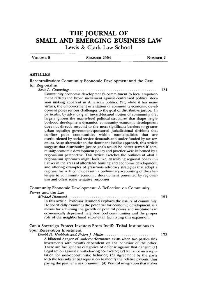 handle is hein.journals/jsebl8 and id is 5 raw text is: THE JOURNAL OFSMALL AND EMERGING BUSINESS LAWLewis & Clark Law SchoolVOLUME 8                    SummER 2004                    NuMBER 2ARTICLESRecentralization: Community Economic Development and the Casefor RegionalismScott L.  Cum mings ..............................................  131Community economic development's commitment to local empower-ment reflects the broad movement against centralized political deci-sion making apparent in American politics. Yet, while it has manyvirtues, the empowerment orientation of community economic devel-opment poses serious challenges to the goal of distributive justice. Inparticular, by advancing an inward-focused notion of community thatlargely ignores the macro-level political structures that shape neigh-borhood development dynamics, community economic developmentdoes not directly respond to the most significant barriers to greaterurban equality: government-sponsored jurisdictional divisions thatconfine  poor communities within   municipalities that areoverburdened by social service demands and under-funded by tax rev-enues. As an alternative to the dominant localist approach, this Articlesuggests that distributive justice goals would be better served if com-munity economic development policy and practice were informed by aregionalism perspective. This Article sketches the outlines of what aregionalism approach might look like, describing regional policy ini-tiatives in the areas of affordable housing and economic development,and offering examples of grassroots advocacy strategies that adopt aregional focus. It concludes with a preliminary accounting of the chal-lenges to community economic development presented by regional-ism and offers some tentative responsesCommunity Economic Development: A Reflection on Community,Power and the LawM ichael D iamond  ...............................................  151In this Article, Professor Diamond explores the nature of community.He specifically examines the potential for economic development as ameans for achieving the growth of political power and institutions ineconomically depressed neighborhood communities and the properrole of the neighborhood attorney in facilitating this expansion.Can a Sovereign Protect Investors From Itself? Tribal Institutions toSpur Reservation InvestmentDavid D. Haddock and Robert J Miller ............................  173A bilateral danger of underperformance exists when two parties sinkinvestments with payoffs dependent on the behavior of the other.There are five general categories of defense against that danger: (1)Legal action against a misbehaving co-investor; (2) Reliance on a repu-tation for non-opportunistic behavior; (3) Agreement by the partywith the less substantial reputation to modify the relative payouts, thuspaying the partner a risk premium; (4) Vertical integration that makes