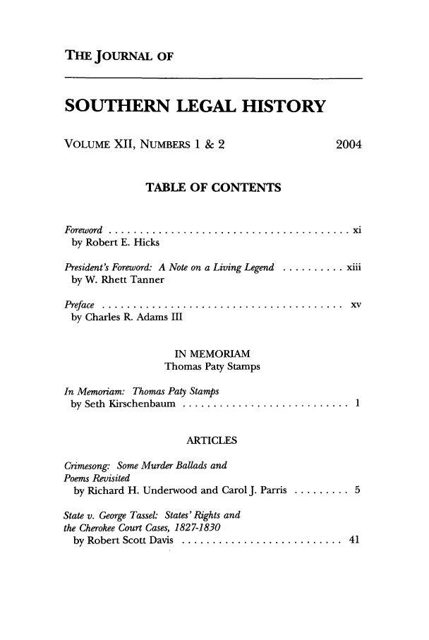 handle is hein.journals/jslh12 and id is 1 raw text is: THE JOURNAL OFSOUTHERN LEGAL HISTORYVOLUME XII, NUMBERS 1 & 2                   2004TABLE OF CONTENTSForeword  .......................................  xiby Robert E. HicksPresident's Foreword: A Note on a Living Legend .......... xiiiby W. Rhett TannerPreface  .......................................  xvby Charles R. Adams IIIIN MEMORIAMThomas Paty StampsIn Memoriam: Thomas Paty Stampsby  Seth  Kirschenbaum  ...........................  1ARTICLESCrimesong: Some Murder Ballads andPoems Revisitedby Richard H. Underwood and Carol J. Parris ......... 5State v. George Tassel: States'Rights andthe Cherokee Court Cases, 1827-1830by  Robert Scott Davis  ..........................  41