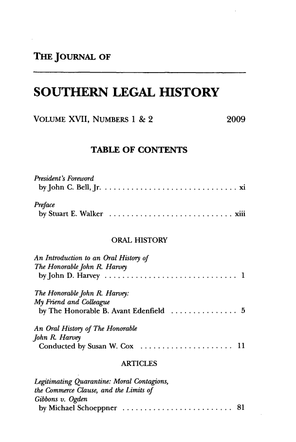 handle is hein.journals/jslh17 and id is 1 raw text is: THE JOURNAL OFSOUTHERN LEGAL HISTORYVOLUME XVII, NUMBERS 1 & 2                   2009TABLE OF CONTENTSPresident's Forewordby John C. Bell, Jr ................................ xiPrefaceby  Stuart E. W alker  ............................ xiiiORAL HISTORYAn Introduction to an Oral History ofThe Honorable John I. Harveyby John  D. Harvey  ..............................  1The Honorable John R. Harvey:My Friend and Colleagueby The Honorable B. Avant Edenfield ............... 5An Oral History of The HonorableJohn RK HarveyConducted by Susan W. Cox  .....................  11ARTICLESLegitimating Quarantine: Moral Contagions,the Commerce Clause, and the Limits ofGibbons v. Ogdenby Michael Schoeppner  .........................  81