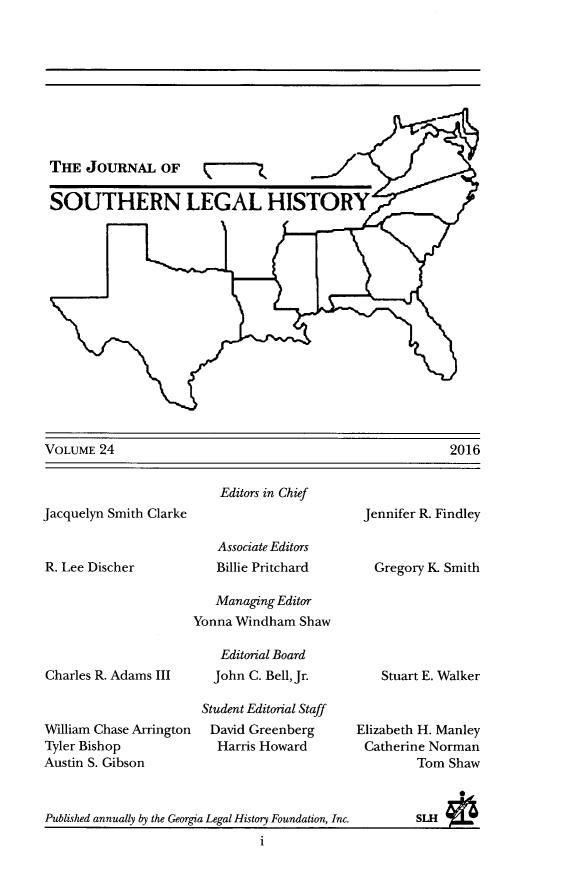 handle is hein.journals/jslh24 and id is 1 raw text is: THE JOURNAL OFSOUTHERN LEGAL HISTORYVOLUME 24Jacquelyn Smith ClarkeR. Lee DischerEditors in ChiefAssociate EditorsBillie PritchardJennifer R. Findley  Gregory K Smith   Managing EditorYonna Windham ShawCharles R. Adams IIIWilliam Chase ArringtonTyler BishopAustin S. Gibson   Editorial Board   John C. Bell, Jr.Student Editorial StaffDavid Greenberg  Harris Howard    Stuart E. WalkerElizabeth H. ManleyCatherine Norman         Tom ShawPublished annually by the Georgia Legal History Foundation, Inc.          SLH                               i2016
