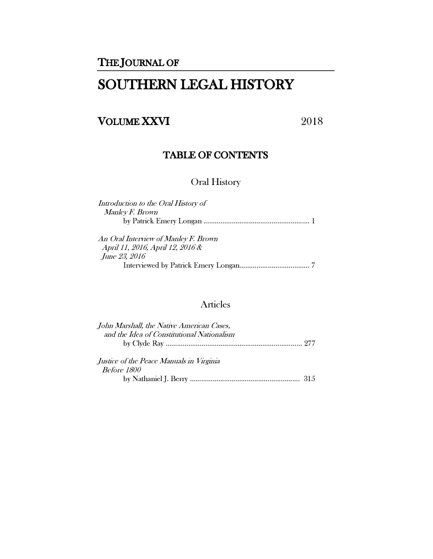 handle is hein.journals/jslh26 and id is 1 raw text is: THE JOURNAL OFSOUTHERN LEGAL HISTORYVOLUMEXXVI2018                TABLE OF CONTENTS                      Oral HistoryIntroduction to the Oral History of  Manley F Brown      by Patrick  Em ery  Longan  ........................................................ 1An Oral Interview ofManleyF BrownApril]]. 2016, April 12, 2016&June 23, 2016      Interviewed by Patrick Emery Longan ................................. 7                         ArticlesJohn Mashall, the Native American Cases,  and the Idea of Constitutional Nationalism      by C lyde  R ay  ........................................................................  277Jusice of the Peace Manuals in VirginiaBefore 1800      by N athaniel J. B erry  ..........................................................  315