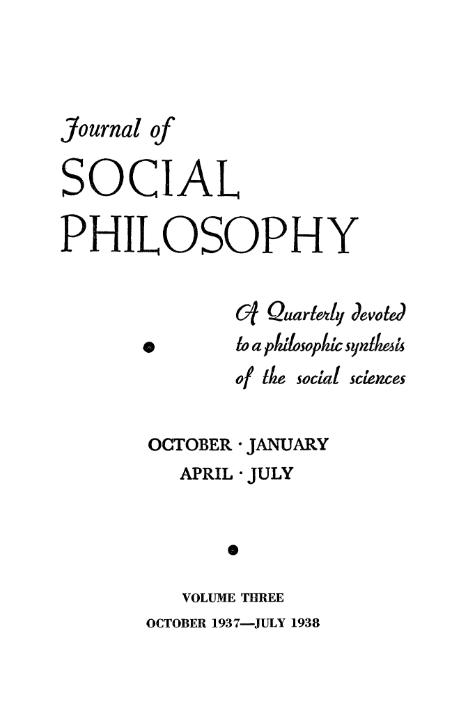 handle is hein.journals/jsocphur3 and id is 1 raw text is: Journal ofSOCIALPHILOSOPHY              cf Quadely devoted       Sto a pilosopic syndIle              of Ike social sciencesOCTOBER   APRIL* JANUARY* JULY   VOLUME THREEOCTOBER 1937-JULY 1938