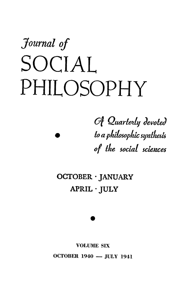 handle is hein.journals/jsocphur6 and id is 1 raw text is: Journal ofSOCIALPHILOSOPHY               6j Quarl4 devoled       *       to a plulosoplIc syntesh               of the social sciences       OCTOBER * JANUARY          APRIL * JULY              e           VOLUME SIX       OCTOBER 1940 - JULY 1941