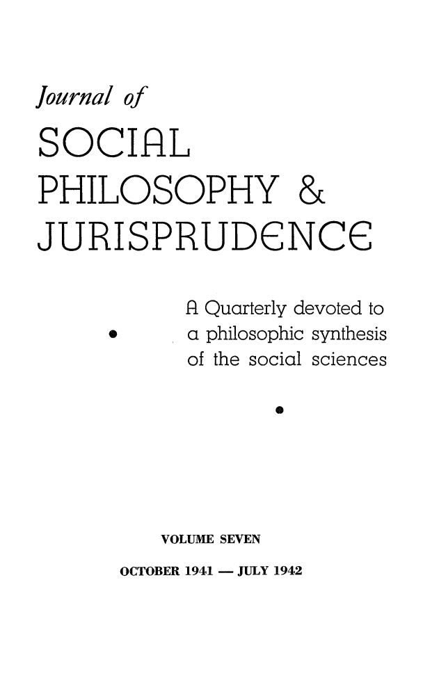handle is hein.journals/jsocphur7 and id is 1 raw text is: Journal ofSOCIALPHILOSOPHY &JURISPRUDENCE            f1 Quarterly devoted to      *     a philosophic synthesis            of the social sciences                   0VOLUME SEVENOCTOBER 1941 - JULY 1942