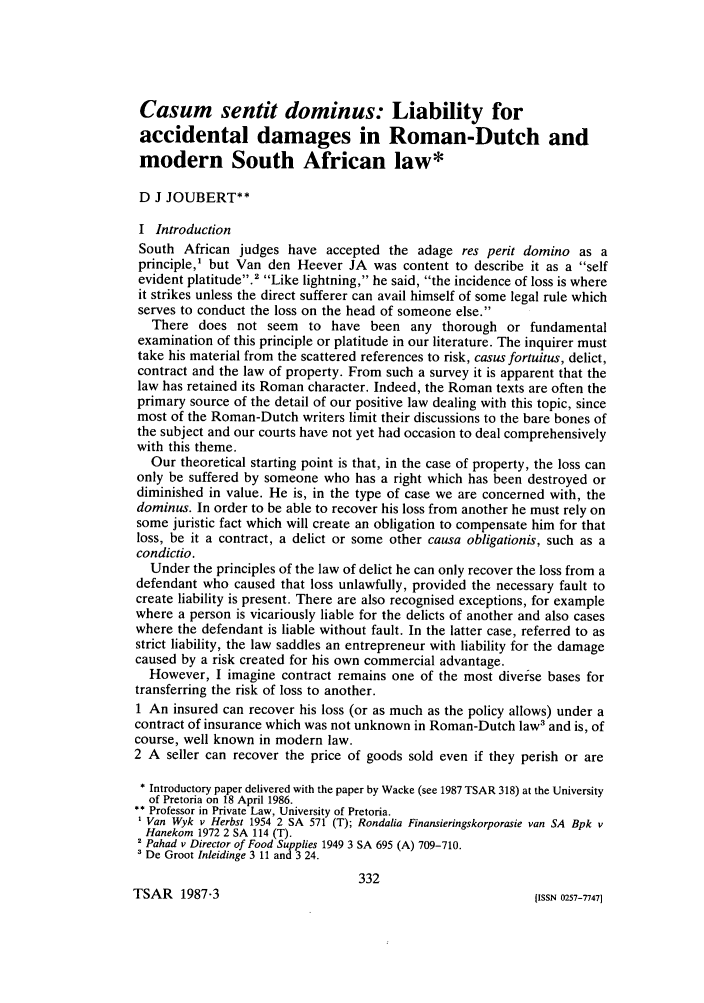 handle is hein.journals/jsouafl1987 and id is 350 raw text is: Casum sentit dominus: Liability for
accidental damages in Roman-Dutch and
modern South African law*
D J JOUBERT**
I Introduction
South African judges have accepted the adage res perit domino as a
principle,1 but Van den Heever JA was content to describe it as a self
evident platitude.2 Like lightning, he said, the incidence of loss is where
it strikes unless the direct sufferer can avail himself of some legal rule which
serves to conduct the loss on the head of someone else.
There does not seem to have been any thorough or fundamental
examination of this principle or platitude in our literature. The inquirer must
take his material from the scattered references to risk, casus fortuitus, delict,
contract and the law of property. From such a survey it is apparent that the
law has retained its Roman character. Indeed, the Roman texts are often the
primary source of the detail of our positive law dealing with this topic, since
most of the Roman-Dutch writers limit their discussions to the bare bones of
the subject and our courts have not yet had occasion to deal comprehensively
with this theme.
Our theoretical starting point is that, in the case of property, the loss can
only be suffered by someone who has a right which has been destroyed or
diminished in value. He is, in the type of case we are concerned with, the
dominus. In order to be able to recover his loss from another he must rely on
some juristic fact which will create an obligation to compensate him for that
loss, be it a contract, a delict or some other causa obligationis, such as a
condictio.
Under the principles of the law of delict he can only recover the loss from a
defendant who caused that loss unlawfully, provided the necessary fault to
create liability is present. There are also recognised exceptions, for example
where a person is vicariously liable for the delicts of another and also cases
where the defendant is liable without fault. In the latter case, referred to as
strict liability, the law saddles an entrepreneur with liability for the damage
caused by a risk created for his own commercial advantage.
However, I imagine contract remains one of the most diverse bases for
transferring the risk of loss to another.
1 An insured can recover his loss (or as much as the policy allows) under a
contract of insurance which was not unknown in Roman-Dutch law' and is, of
course, well known in modern law.
2 A seller can recover the price of goods sold even if they perish or are
* Introductory paper delivered with the paper by Wacke (see 1987 TSAR 318) at the University
of Pretoria on 18 April 1986.
** Professor in Private Law, University of Pretoria.
Van Wyk v Herbst 1954 2 SA 571 (T); Rondalia Finansieringskorporasie van SA Bpk v
Hanekom 1972 2 SA 114 (T).
2 Pahad v Director of Food Supplies 1949 3 SA 695 (A) 709-710.
' De Groot Inleidinge 3 11 and 3 24.
332

TSAR 1987-3

[ISSN 0257-77471


