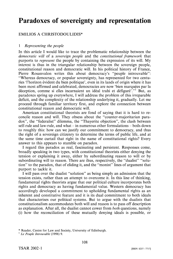 handle is hein.journals/jsouafl2002 and id is 118 raw text is: Paradoxes of sovereignty and representationEMILIOS A CHRISTODOULIDIS*I Representing the peopleIn this article I would like to trace the problematic relationship between thedemocratic will of a sovereign people and the constitutional framework thatpurports to represent the people by containing the expression of its will. Myinterest is thus in the triangular relationship between the sovereign people,constitutional reason and democratic will. In his political history of France,Pierre Rosanvalon writes this about democracy's peuple introuvable:Whereas democracy, or popular sovereignty, has represented for two centu-ries 'l'horizon 6vident du bien politique', even in its lands of origin where it hasbeen most affirmed and celebrated, democracies are now 'bien marquees par ladception, comme si elles incarnaient un ideal trahi et d~figur&.' But, asparadoxes spring up everywhere, I will address the problem of this irreparabledeficit, and the complexity of the relationship underlying it, gradually. Let meproceed through familiar territory first, and explore the connection betweenconstitutional reason and democratic will.American constitutional theorists are fond of saying that it is hard to re-concile reason and will. They obsess about the counter-majoritarian para-dox, the federalist dilemma, the Thayerite objection, the clash betweenself-rule and law-rule, and what - in numerous other formulations - boils downto roughly this: how can we justify our commitment to democracy, and thusthe right of a sovereign citizenry to determine the terms of public life, and atthe same time curtail that right in the name of constitutional rights? Everyanswer to this appears to stumble on paradox.I regard this paradox as real, fascinating and persistent. Responses come,broadly speaking in two types, with constitutional theorists either denying thetension or explaining it away, either by subordinating reason to will or bysubordinating will to reason. There are thus, respectively, the dualist solu-tion to the paradox, that of eliding it, and the monist lines of argument thatpurport to tackle it.I will pass over the dualist solution as being simply an admission that thetension exists, rather than an attempt to overcome it. In this line of thinking,fundamental rights theorists argue that our political culture incorporates bothrights and democracy as having fundamental value. Western democracy hasaccordingly developed a commitment to upholding fundamental rights as aninherent and constitutive feature and it is its dual commitment to both idealsthat characterises our political systems. But to argue with the dualists thatconstitutionalism accommodates both will and reason is to pass off descriptionas explanation. After all, the dualist cannot cower from both questions, namely(i) how the reconciliation of these mutually denying ideals is possible, or* Reader, Centre for Law and Society, University of Edinburgh.Le Peuple Introuvable (1998) 9.108TSAR 2002.-1[ISSN 0257-77171