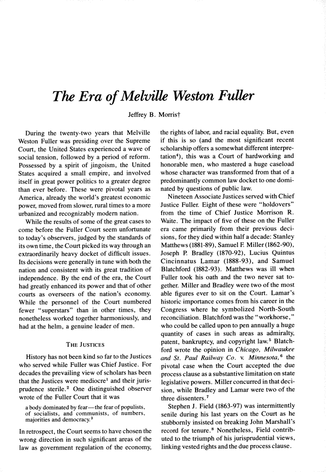 handle is hein.journals/jspcth1981 and id is 39 raw text is: The Era of Melville Weston Fuller                         Jeffrey B. Morrist  During  the twenty-two  years that MelvilleWeston  Fuller was presiding over the SupremeCourt, the United States experienced a wave ofsocial tension, followed by a period of reform.Possessed by  a spirit of jingoism, the UnitedStates acquired a small empire, and involveditself in great power politics to a greater degreethan ever before. These were pivotal years asAmerica, already the world's greatest economicpower, moved from slower, rural times to a moreurbanized and recognizably modem  nation.  While the results of some of the great cases tocome  before the Fuller Court seem unfortunateto today's observers, judged by the standards ofits own time, the Court picked its way through anextraordinarily heavy docket of difficult issues.Its decisions were generally in tune with both thenation and consistent with its great tradition ofindependence. By  the end of the era, the Courthad greatly enhanced its power and that of othercourts as overseers of the nation's economy.While  the personnel of  the Court numberedfewer  superstars than in other times, theynonetheless worked together harmoniously, andhad at the helm, a genuine leader of men.                THE JUSTICES   History has not been kind so far to the Justiceswho  served while Fuller was Chief Justice. Fordecades the prevailing view of scholars has beenthat the Justices were mediocre' and their juris-prudence  sterile.2 One distinguished observerwrote of the Fuller Court that it was  a body dominated by fear-the fear of populists,  of socialists, and communists, of numbers,  majorities and democracy.3In retrospect, the Court seems to have chosen thewrong  direction in such significant areas of thelaw as government  regulation of the economy,the rights of labor, and racial equality. But, evenif this is so (and the most significant recentscholarship offers a somewhat different interpre-tation4), this was a Court of hardworking andhonorable men,  who mastered a huge caseloadwhose character was transformed from that of apredominantly common  law docket to one domi-nated by questions of public law.  Nineteen Associate Justices served with ChiefJustice Fuller. Eight of these were holdoversfrom  the time of Chief  Justice Morrison R.Waite. The impact of five of these on the Fullerera came  primarily from their previous deci-sions, for they died within half a decade: StanleyMatthews  (1881-89), Samuel E Miller (1862-90),Joseph  P. Bradley (1870-92), Lucius QuintusCincinnatus  Lamar   (1888-93), and  SamuelBlatchford (1882-93). Matthews  was  ill whenFuller took his oath and the two never sat to-gether. Miller and Bradley were two of the mostable figures ever to sit on the Court. Lamar'shistoric importance comes from his career in theCongress  where  he  symbolized  North-Southreconciliation. Blatchford was the workhorse,who  could be called upon to pen annually a hugequantity of cases in such areas as admiralty,patent, bankruptcy, and copyright law.' Blatch-ford wrote the opinion in Chicago, Milwaukeeand St. Paul Railway  Co.  v. Minnesota,6 thepivotal case when the Court accepted  the dueprocess clause as a substantive limitation on statelegislative powers. Miller concurred in that deci-sion, while Bradley and Lamar were two of thethree dissenters.7   Stephen J. Field (1863-97) was intermittentlysenile during his last years on the Court as hestubbornly insisted on breaking John Marshall'srecord for tenure. Nonetheless, Field contrib-uted to the triumph of his jurisprudential views,linking vested rights and the due process clause.
