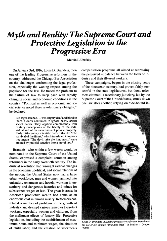 handle is hein.journals/jspcth1983 and id is 55 raw text is: Myth and Reality: The Supreme Court and               Protective Legislation in the                            Progressive Era                                       Melvin I. Urofsky  On January 3rd, 1916, Louis D. Brandeis, thenone of the leading Progressive reformers in thecountry, addressed the Chicago Bar Associationon the challenges confronting the legal profes-sion, especially the waning respect among thepopulace for the law. He traced the problem tothe failure of law to keep pace with rapidlychanging social and economic conditions in thecountry. Political as well as economic and so-cial science noted these revolutionary changes,he declared,    But legal science. . . was largely deaf and blind to    them. Courts continued to ignore newly arisen    social needs. They applied complacently 18th    century conceptions of the liberty of the indi-    vidual and of the sacredness of private property.    Early 19th century scientific half-truths like 'The    survival of the fittest,' which translated into prac-    tice meant 'The devil take the hindmost,' were    erected by judicial sanction into a moral law.I  Brandeis, who  within a few weeks would benominated  to the Supreme Court of the UnitedStates, expressed a complaint common  amongreformers in the early twentieth century. The in-dustrial revolution had wrought radical changesin the economic, political, and social relations ofthe nation; the United States now had a largeurban workforce, men and women  jammed  intounhealthy tenements and hovels, working in un-sanitary and dangerous factories and mines forsubsistence wages or less. The great increase inAmerican  productive wealth had  come  at anenormous  cost in human misery. Reformers cor-related a number of problems to the growth ofindustry, and devised various remedies to protectworkers, especially women and children, fromthe malignant effects of factory life. Protectivelegislation, including the establishment of max-imum  hours and minimum  wages, the abolitionof child labor, and the creation of workmen'scompensation programs  all aimed at redressingthe perceived imbalance between the lords of in-dustry and their ill-used workers.  These campaigns,  begun in the closing yearsof the nineteenth century, had proven fairly suc-cessful in the state legislatures, but then, refor-mers claimed, a reactionary judiciary, led by theSupreme  Court of the United States, struck downone law after another, relying on hide-bound in-Louis D. Brandeis, a leading progressive reformer, introducedthe use of the famous Brandeis brief in Muller v Oregon(1908).