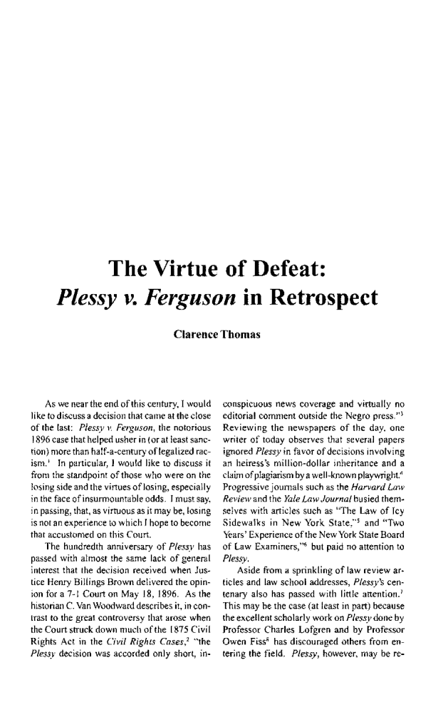 handle is hein.journals/jspcth1997 and id is 148 raw text is:             The Virtue of Defeat:Plessy v. Ferguson in Retrospect                          Clarence   Thomas   As we near the end of this century, I wouldlike to discuss a decision that came at the closeof the last: Plessv r Ferguson, the notorious1896 case that helped usher in (or at least sanc-tion) more than half-a-century of legalized rac-ism.  In particular, I would like to discuss itfron the standpoint of those who were on thelosing side and the virtues of losing, especiallyin the face of insurmountable odds. I must say,in passing, that, as virtuous as it may be, losingis not an experience to which I hope to becomethat accustomed on this Court.   The hundredth anniversary of Pless' haspassed with almost the same lack of generalinterest that the decision received when Jus-tice Henry Billings Brown delivered the opin-ion for a 7-1 Court on May 18, 1896. As thehistorian C. Van Woodward describes it, in con-trast to the great controversy that arose whenthe Court struck down much of the 1875 CivilRights Act in the Civil Rights Cases,2 thePlessv decision was accorded only short, in-conspicuous news coverage and virtually noeditorial comment outside the Negro press.Reviewing  the newspapers of the day, onewriter of today observes that several papersignored Plessy in favor of decisions involvingan heiress's million-dollar inheritance and aclaim of plagiarism by a well-known playwright.'Progressive journals such as the Harvard LawReview and the Yale Law Journal busied them-selves with articles such as The Law of IcySidewalks  in New York  State. and TwoYears' Experience of the New York State Boardof Law Examiners,  but paid no attention toPlessy.   Aside from a sprinkling of law review ar-ticles and law school addresses, Plessy's cen-tenary also has passed with little attention.'This may he the case (at least in part) becausethe excellent scholarly work on Pless v done byProfessor Charles Lofgren and by ProfessorOwen  Fiss' has discouraged others from en-tering the field. Plessy, however, may be re-