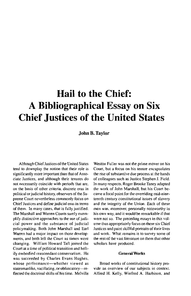 handle is hein.journals/jspcth1998 and id is 138 raw text is:                     Hail to the Chief:     A Bibliographical Essay on SixChief Justices of the United States                               John  B. Taylor   Although Chief Justices of the United Statestend to downplay the notion that their role issignificantly more important than that of Asso-ciate Justices, and although their tenures donot necessarily coincide with periods that are,on the basis of other criteria., discrete eras inpolitical or judicial history, observers of the Su-preme Court nevertheless commonly focus onChief Justices and define judicial eras in termsof them. In many cases, that is fully justified.The Marshall and Warren Courts surely exem-plify distinctive approaches to the use of judi-cial power and  the substance of judicialpolicymaking. Both John Marshall and EarlWarren had a major impact on those develop-ments, and both left the Court as times werechanging.  William Howard Taft joined theCourt at a time of political transition and heft-ily embodied reascendant conservatism. Hewas succeeded  by Charles Evans Hughes,whose  performance-whether viewed asstatesmanlike, vacillating, or obfuscatory-re-flected the doctrinal shifts of his time. MelvilleWeston Fuller was not the prime mover on hisCourt, but a focus on his tenure encapsulatesthe rise of substantive due process at the handsof colleagues such as Justice Stephen J. Field.In many respects, Roger Brooke Taney adaptedthe work of John Marshall. but his Court be-came a focal point for the overriding mid-nine-teenth century constitutional issues of slaveryand the integrity of the Union. Each of thesemen was. moreover, personally noteworthy inhis own way, and it would be remarkable if thatwere not so. The preceding essays in this vol-ume thus appropriately focus on these six ChiefJustices and paint skillful portraits of their livesand work. What remains is to survey some ofthe restof the vast literature on them that otherscholars have produced.             General Works   Broad works of constitutional history pro-vide an overview of our subjects in context.Alfred H. Kelly, Winfred A. Harbison, and