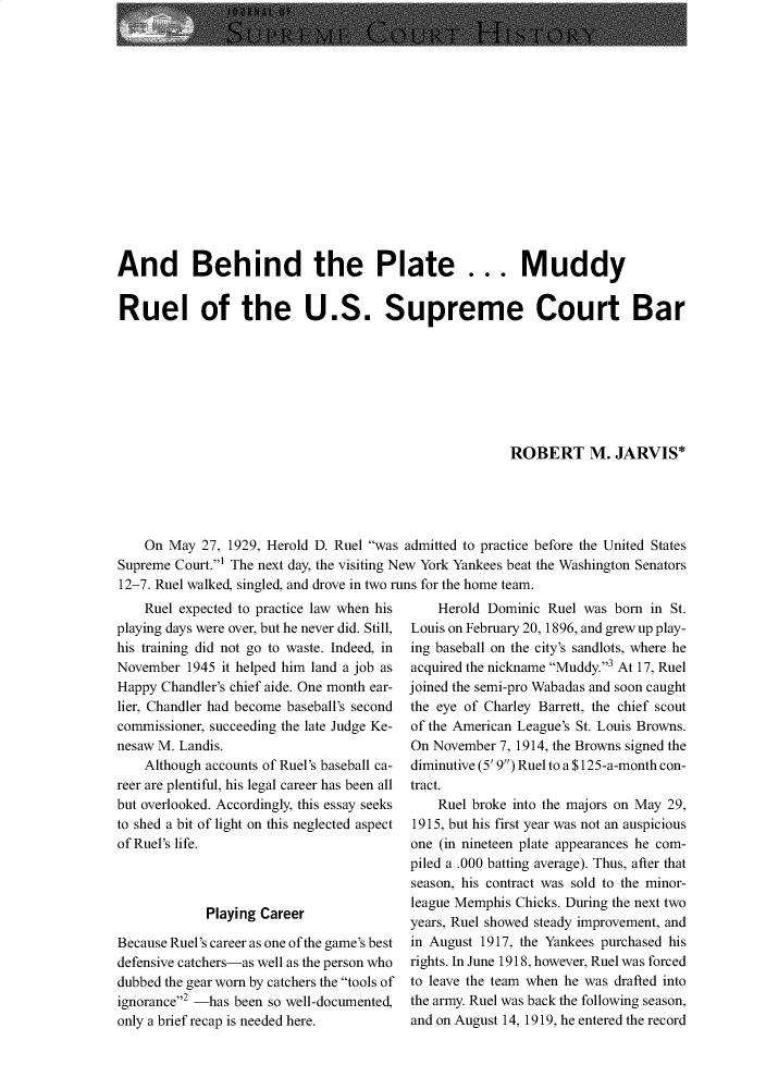 handle is hein.journals/jspcth36 and id is 3 raw text is: 















And Behind the Plate ... Muddy


Ruel of the U.S. Supreme Court Bar








                                                       ROBERT M. JARVIS*





    On May  27, 1929, Herold D. Ruel was admitted to practice before the United States
Supreme Court.' The next day, the visiting New York Yankees beat the Washington Senators
12-7. Ruel walked, singled, and drove in two runs for the home team.


    Ruel expected to practice law when his
playing days were over, but he never did. Still,
his training did not go to waste. Indeed, in
November  1945 it helped him land a job as
Happy Chandler's chief aide. One month ear-
lier, Chandler had become baseball's second
commissioner, succeeding the late Judge Ke-
nesaw M. Landis.
    Although accounts of Ruel's baseball ca-
reer are plentiful, his legal career has been all
but overlooked. Accordingly, this essay seeks
to shed a bit of light on this neglected aspect
of Ruel's life.



             Playing Career

Because Ruel's career as one of the game's best
defensive catchers-as well as the person who
dubbed the gear worn by catchers the tools of
ignorance2 -has been so well-documented,
only a brief recap is needed here.


    Herold Dominic Ruel was  born in St.
Louis on February 20, 1896, and grew up play-
ing baseball on the city's sandlots, where he
acquired the nickname Muddy.3 At 17, Ruel
joined the semi-pro Wabadas and soon caught
the eye of Charley Barrett, the chief scout
of the American League's St. Louis Browns.
On November  7, 1914, the Browns signed the
diminutive (5' 9) Ruel to a $125-a-month con-
tract.
    Ruel broke into the majors on May 29,
1915, but his first year was not an auspicious
one (in nineteen plate appearances he com-
piled a .000 batting average). Thus, after that
season, his contract was sold to the minor-
league Memphis Chicks. During the next two
years, Ruel showed steady improvement, and
in August 1917, the Yankees purchased his
rights. In June 1918, however, Ruel was forced
to leave the team when he was drafted into
the army. Ruel was back the following season,
and on August 14, 1919, he entered the record


