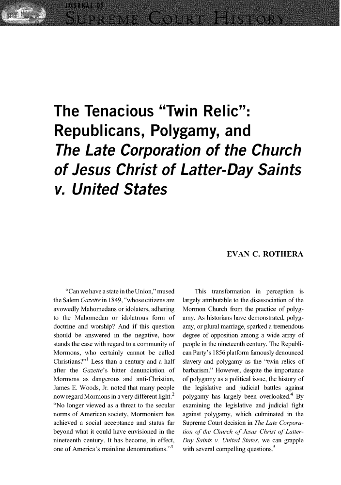 handle is hein.journals/jspcth41 and id is 21 raw text is: The Tenacious Twin Relic:Republicans, Polygamy, andThe Late Corporation of the Churchof Jesus Christ of Latter-Day Saintsv. United StatesEVAN C. ROTHERA    Can we have a state in the Union, musedthe Salem Gazette in 1849, whose citizens areavowedly Mahomedans or idolaters, adheringto the Mahomedan  or idolatrous form ofdoctrine and worship? And if this questionshould be answered in the negative, howstands the case with regard to a community ofMormons,  who certainly cannot be calledChristians?' Less than a century and a halfafter the Gazette's bitter denunciation ofMormons  as dangerous and anti-Christian,James E. Woods, Jr. noted that many peoplenow regard Mormons in a very different light.2No longer viewed as a threat to the secularnorms of American society, Mormonism hasachieved a social acceptance and status farbeyond what it could have envisioned in thenineteenth century. It has become, in effect,one of America's mainline denominations.3    This transformation in perception islargely attributable to the disassociation of theMormon  Church from the practice of polyg-amy. As historians have demonstrated, polyg-amy, or plural marriage, sparked a tremendousdegree of opposition among a wide array ofpeople in the nineteenth century. The Republi-can Party's 1856 platform famously denouncedslavery and polygamy as the twin relics ofbarbarism. However, despite the importanceof polygamy as a political issue, the history ofthe legislative and judicial battles againstpolygamy has largely been overlooked.4 Byexamining the legislative and judicial fightagainst polygamy, which culminated in theSupreme Court decision in The Late Corpora-tion of the Church of Jesus Christ of Latter-Day Saints v. United States, we can grapplewith several compelling questions.5