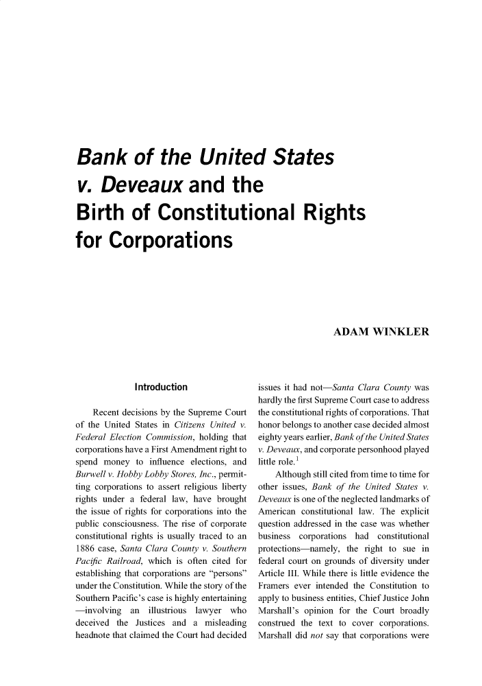 handle is hein.journals/jspcth43 and id is 243 raw text is: 














Bank of the United States


v. Deveaux and the


Birth of Constitutional Rights


for Corporations


ADAM WINKLER


              Introduction

    Recent decisions by the Supreme Court
of the United States in Citizens United v.
Federal Election Commission, holding that
corporations have a First Amendment right to
spend money   to influence elections, and
Burwell v. Hobby Lobby Stores, Inc., permit-
ting corporations to assert religious liberty
rights under a federal law, have brought
the issue of rights for corporations into the
public consciousness. The rise of corporate
constitutional rights is usually traced to an
1886 case, Santa Clara County v. Southern
Pacific Railroad, which is often cited for
establishing that corporations are persons
under the Constitution. While the story of the
Southern Pacific's case is highly entertaining
-involving   an  illustrious lawyer who
deceived the  Justices and a  misleading
headnote that claimed the Court had decided


issues it had not-Santa Clara County was
hardly the first Supreme Court case to address
the constitutional rights of corporations. That
honor belongs to another case decided almost
eighty years earlier, Bank ofthe United States
v. Deveaux, and corporate personhood played
little role.'
    Although still cited from time to time for
other issues, Bank of the United States v.
Deveaux is one of the neglected landmarks of
American  constitutional law. The explicit
question addressed in the case was whether
business corporations had  constitutional
protections-namely, the right to sue in
federal court on grounds of diversity under
Article III. While there is little evidence the
Framers ever intended the Constitution to
apply to business entities, Chief Justice John
Marshall's opinion for the Court broadly
construed the text to cover corporations.
Marshall did not say that corporations were


