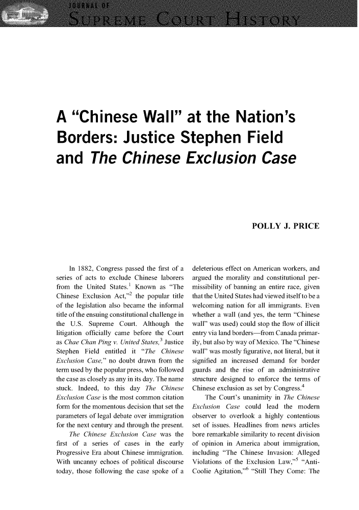 handle is hein.journals/jspcth43 and id is 9 raw text is: A Chinese Wall at the Nation'sBorders: Justice Stephen Fieldand The Chinese Exclusion Case                                                            POLLY J. PRICE    In 1882, Congress passed the first of aseries of acts to exclude Chinese laborersfrom the United  States.' Known as TheChinese Exclusion Act,2 the popular titleof the legislation also became the informaltitle of the ensuing constitutional challenge inthe U.S.  Supreme  Court. Although  thelitigation officially came before the Courtas Chae Chan Ping v. United States,3 JusticeStephen  Field entitled it The ChineseExclusion Case, no doubt drawn from theterm used by the popular press, who followedthe case as closely as any in its day. The namestuck. Indeed, to this day The  ChineseExclusion Case is the most common citationform for the momentous decision that set theparameters of legal debate over immigrationfor the next century and through the present.    The  Chinese Exclusion Case was thefirst of a series of cases in the  earlyProgressive Era about Chinese immigration.With uncanny  echoes of political discoursetoday, those following the case spoke of adeleterious effect on American workers, andargued the morality and constitutional per-missibility of banning an entire race, giventhat the United States had viewed itself to be awelcoming  nation for all immigrants. Evenwhether a wall (and yes, the term Chinesewall was used) could stop the flow of illicitentry via land borders-from Canada primar-ily, but also by way of Mexico. The Chinesewall was mostly figurative, not literal, but itsignified an increased demand for borderguards and  the rise of an administrativestructure designed to enforce the terms ofChinese exclusion as set by Congress.4    The Court's unanimity in The ChineseExclusion Case  could  lead the modemobserver to overlook a highly contentiousset of issues. Headlines from news articlesbore remarkable similarity to recent divisionof opinion in America about immigration,including The Chinese Invasion: AllegedViolations of the Exclusion Law,5 Anti-Coolie Agitation,6 Still They Come: The