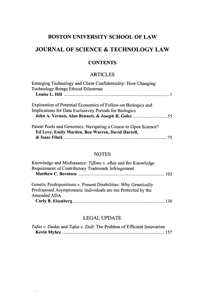handle is hein.journals/jstl16 and id is 1 raw text is: BOSTON UNIVERSITY SCHOOL OF LAW
JOURNAL OF SCIENCE & TECHNOLOGY LAW
CONTENTS
ARTICLES
Emerging Technology and Client Confidentiality: How Changing
Technology Brings Ethical Dilemmas
Louise L. Hill       ...............................   ............... I
Exploration of Potential Economics of Follow-on Biologics and
Implications for Data Exclusivity Periods for Biologics
John A. Vernon, Alan Bennett, & Joseph H. Golec    ...  ............. 55
Patent Pools and Genomics: Navigating a Course to Open Science?
Ed Levy, Emily Marden, Ben Warren, David Hartell,
& Isaac Filat        ...........................................75
NOTES
Knowledge and Misfeasance: Tiffany v. eBay and the Knowledge
Requirement of Contributory Trademark Infringement
Matthew C. Berntsen       ....................................... 102
Genetic Predispositions v. Present Disabilities: Why Genetically
Predisposed Asymptomatic Individuals are not Protected by the
Amended ADA
Carly B. Eisenberg        ............................. ...... 130
LEGAL UPDATE
Tafas v. Dudas and Tafas v. Doll: The Problem of Efficient Innovation
Kevin Myhre          ....................................... 157


