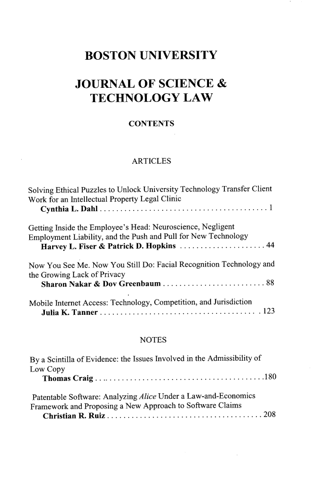 handle is hein.journals/jstl23 and id is 1 raw text is: 




              BOSTON UNIVERSITY


           JOURNAL OF SCIENCE &
               TECHNOLOGY LAW


                        CONTENTS



                        ARTICLES


Solving Ethical Puzzles to Unlock University Technology Transfer Client
Work for an Intellectual Property Legal Clinic
   Cynthia L. Dah    ..................................... 1

Getting Inside the Employee's Head: Neuroscience, Negligent
Employment Liability, and the Push and Pull for New Technology
   Harvey L. Fiser & Patrick D. Hopkins ................... 44

Now You See Me. Now You Still Do: Facial Recognition Technology and
the Growing Lack of Privacy
   Sharon Nakar & Dov Greenbaum ......................   88

Mobile Internet Access: Technology, Competition, and Jurisdiction
   Julia K. Tanner ................................   . . 123


                           NOTES

By a Scintilla of Evidence: the Issues Involved in the Admissibility of
Low  Copy
   Thomas  Craig ............................    ........ 180

 Patentable Software: Analyzing Alice Under a Law-and-Economics
 Framework and Proposing a New Approach to Software Claims
    Christian R. Ruiz . ................................. 208



