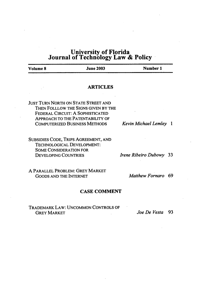 handle is hein.journals/jtlp8 and id is 1 raw text is: University of Florida
Journal of Technology Law & Policy
Volume 8          June 2003         Number 1

ARTICLES
JUST TURN NORTH ON STATE STREET AND
THEN FOLLLOW THE SIGNS GIVEN BY THE
FEDERAL CIRCUIT: A SOPHISTICATED
APPROACH TO THE PATENTABILITY OF
COMPUTERIZED BUSINESS METHODS
SUBSIDIES CODE, TRIPS AGREEMENT, AND
TECHNOLOGICAL DEVELOPMENT:
SOME CONSIDERATION FOR
DEVELOPING COUNTRIES
A PARALLEL PROBLEM: GREY MARKET
GOODS AND THE INTERNET
CASE COMMENT
TRADEMARK LAW: UNCOMMON CONTROLS OF
GREY MARKET

Kevin Michael Lemley 1
rene Ribeiro Dubowy 33
Matthew Fornaro 69

Joe De Vesta 93


