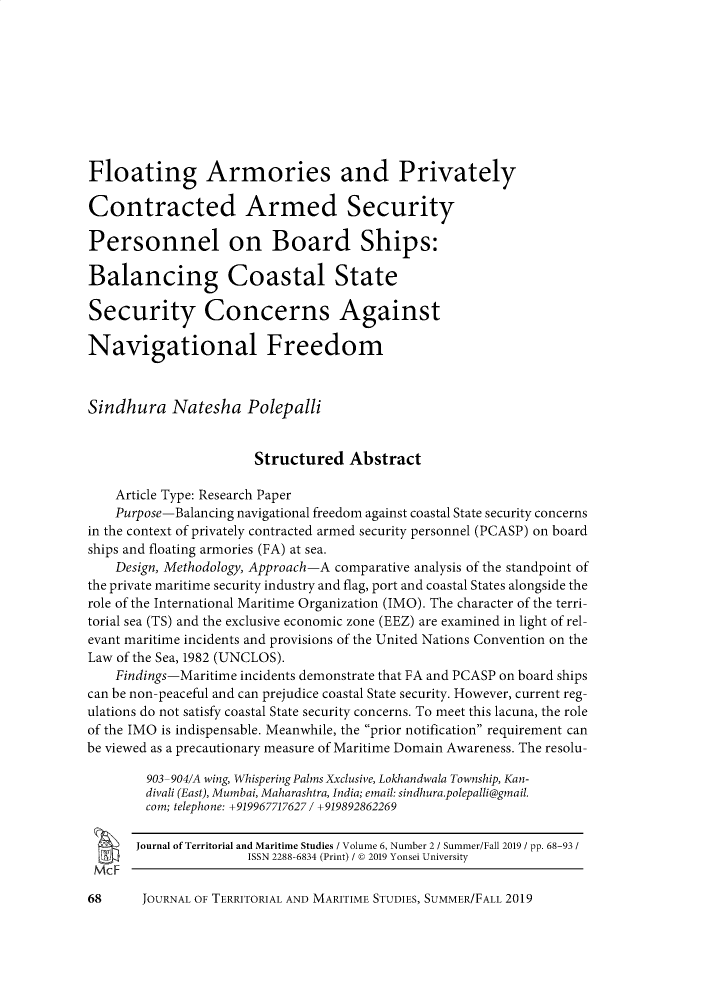 handle is hein.journals/jtms6 and id is 168 raw text is: Floating Armories and PrivatelyContracted Armed SecurityPersonnel on Board Ships:Balancing Coastal StateSecurity Concerns AgainstNavigational FreedomSindhura Natesha Polepalli                       Structured   Abstract    Article Type: Research Paper    Purpose-Balancing navigational freedom against coastal State security concernsin the context of privately contracted armed security personnel (PCASP) on boardships and floating armories (FA) at sea.    Design, Methodology, Approach-A comparative analysis of the standpoint ofthe private maritime security industry and flag, port and coastal States alongside therole of the International Maritime Organization (IMO). The character of the terri-torial sea (TS) and the exclusive economic zone (EEZ) are examined in light of rel-evant maritime incidents and provisions of the United Nations Convention on theLaw of the Sea, 1982 (UNCLOS).    Findings-Maritime incidents demonstrate that FA and PCASP on board shipscan be non-peaceful and can prejudice coastal State security. However, current reg-ulations do not satisfy coastal State security concerns. To meet this lacuna, the roleof the IMO is indispensable. Meanwhile, the prior notification requirement canbe viewed as a precautionary measure of Maritime Domain Awareness. The resolu-        903-904/A wing, Whispering Palms Xxclusive, Lokhandwala Township, Kan-        divali (East), Mumbai, Maharashtra, India; email: sin dhura.polepalli@gmail.        com; telephone: +919967717627 / +919892862269        Journal of Territorial and Maritime Studies / Volume 6, Number 2 / Summer/Fall 2019 / pp. 68-93 /                      ISSN 2288-6834 (Print) / © 2019 Yonsei University McF 68     JOURNAL OF TERRITORIAL AND MARITIME STUDIES, SUMMER/FALL 2019