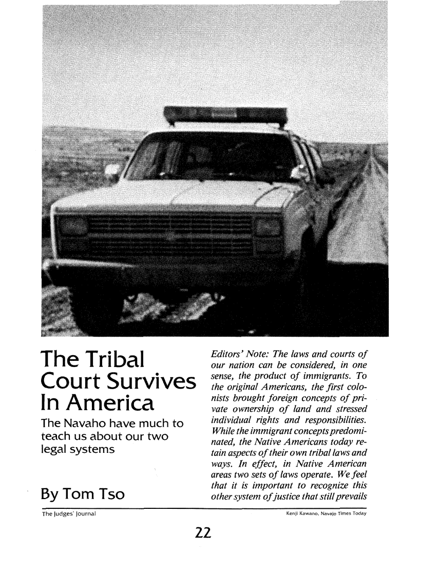 handle is hein.journals/judgej25 and id is 78 raw text is: The Tribal
Court Survives
In America
The Navaho have much to
teach us about our two
legal systems
By Tom Tso

Editors' Note: The laws and courts of
our nation can be considered, in one
sense, the product of immigrants. To
the original Americans, the first colo-
nists brought foreign concepts of pri-
vate ownership of land and stressed
individual rights and responsibilities.
While the immigrant concepts predomi-
nated, the Native Americans today re-
tain aspects of their own tribal laws and
ways. In effect, in Native American
areas two sets of laws operate. We feel
that it is important to recognize this
other system ofjustice that still prevails

The Judges' Journal

Kenji Kawano, Navajo Times Today

22


