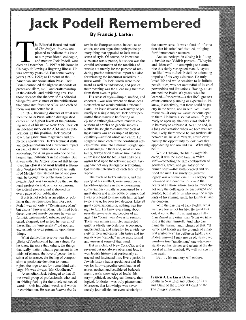 handle is hein.journals/judgej37 and id is 1 raw text is: Jack Podell Reme bered
By Francis J. Larkin

he Editorial Board and staff
of The Judges' Journal are
pleased to dedicate this issue
to our great friend, colleague,
and mentor, Jack Podell, who
died on December 13, 1997 at his home in
Chicago, following a lingering illness. He
was seventy years old. For some twenty
years (1972-1992) as Director of the
American Bar Association Press, Jack
Podell embodied the highest standards of
professionalism, skill, and craftsmanship
in the editorial and publishing arts. For
those decades the shadow of his editorial
visage fell across most of the publications
that emanated from the ABA, and each of
them was the better for it.
In 1972, becoming director of what was
then the ABA Press, after a distinguished
career at the highest levels of the publish-
ing world of his native New York, Jack left
an indelible mark on the ABA and its pub-
lications. In this position, Jack created
seven bar association magazines and nu-
merous newsletters. Jack's technical skills
and professionalism had a profound impact
on each of these publications. Under his
leadership, the ABA grew into one of the
largest legal publishers in the country. But
it was with The Judges' Journal that he en-
joyed his closest and most fruitful relation-
ship. Working closely, in later years with
Fred Melcher, his talented friend and pro-
tege, he brought the publication to new
heights. Jack was fascinated by the law, the
legal profession and, on most occasions,
the judicial process, and it showed on
every page of our publication.
But it is not solely as an editor or pub-
lisher that we remember him. For Jack
Podell was not only a Renaissance Man
but also a Universal Man. He filled both
these roles not merely because he was in-
formed, well-traveled, urbane, sophisti-
cated, eloquent, and gifted; he was all of
these. But his universality did not rest
exclusively or even primarily upon these
things.
What defined his essence was the sim-
plicity of fundamental human values. For
he knew, far more than others, the things
that really matter: what is permanent in the
midst of change; the love of peace; the in-
stinct of tolerance; the feeling of compas-
sion; a passionate devotion to human
rights; the urge to act for humankind writ
large. He was always Mr. Goodheart.
As an editor, Jack belonged to that all
too small group of professionals who had
an abiding feeling for the lovely echoes of
words-both individual words and words
in combination. He was an homme des let-

tres in the European sense. Indeed, as an
editor, one can argue that perhaps the pri-
mary thing that appealed to Jack was a
sense of style. Of course, he knew that
substance was supreme, but so too was the
careful orchestration of the tonalities of
words; not merely for the purpose of ren-
dering precise substantive import but also
for releasing the innermost melodies in
those words. To Jack, words were to be
heard as well as understood, and part of
their meaning was the silent song that rose
from them even in print.
His sense of style-limpid, unified, and
coherent-was also present on those occa-
sions when we would publish a theme
issue-an issue devoted exclusively or pri-
marily to a single subject. Jack never per-
mitted these issues to be fleeting or
episodic anthologies-mere random col-
lections of articles on generic subjects.
Rather, he sought to ensure that each of
these issues was an example of literary
creativity-unified whole and entire. He
sought to mold each of the constituent arti-
cles of the issue into a mosaic: sought spe-
cial meanings in them and, most impor-
tantly, always tried to make sure that the
entire issue had the focus and unity of a
mirror held up to the relevant subject, lay-
ing bare not only its organic scaffolding,
but also the interstices of each facet of the
whole.
The reach of Jack's interests, and the
sweep of his intellect, were wondrous to
behold-especially in the wide-ranging
conversations (usually accompanied by a
great dinner and a fine bottle of wine), that
I was privileged to share with him, at least
twice a year, for over two decades. Like all
great conversationalists, nothing was for-
eign to him. He knew everything about
everything--events and peoples of all
ages. His court was always in session.
There was in him a simple, unaffected
quiet; a wholly unvociferous acceptance,
understanding, and empathy for a wide va-
riety of men and causes. His tastes and in-
terests were catholic in the most formal
and universal sense of that word.
But as a child of New York City, and a
reverent but not always observant Jew, it
was Jewish history that particularly at-
tracted and fascinated him. Every period in
Jewish history had a special zest and fla-
vor for him-a peculiar combination of
tsores, naches, and bewildered bedazzle-
ment. Jack's knowledge of Jewish his-
tory-political, sociological, literary, theo-
logical, folkloric-was truly phenomenal.
Moreover, that knowledge was never
merely journalistic, nor even scholarly in

the narrow sense. It was a fund of infonna-
tion that his mind had distilled, bringing
forth innumerable nuances.
And so, perhaps, in closing it is fitting
to invoke two Yiddish phrases-Uhayim'
and Mensch-in attempting to summa-
rize this richly variegated man. L'hayim,
to life! was to Jack Podell the animating
impulse of his very existence. He truly
loved life and while sensitive to its infinite
possibilities, was not unmindful of its cruel
perversities and limitations. Having, at last
attained the Psalmist's years, what he
learned-for certain-is that life's greatest
events outrace planning or expectation. He
knew, instinctively, that there could be po-
etry in the world, and in our lives-even
miracles if only we would become open
to them. He knew also that when life gets
ready to open up, the only valid choice is
to be ready to embrace it. Near the end, in
a long conversation when we both realized
that, likely, there would be not further talk
between us, he said: Frank, never, ever
pass up the opportunity to look over that
approaching horizon and ask: 'What might
be?'
While Uhayim, to life, caught his
credo, it was the more familiar Men-
sch--connotirog the rare combiatior of
goodness, grace, and gallantry of the
human spirit-that both denoted and de-
fined the man. For surely his greatest
legacy was a human one. It is a legacy that
lies-and will continue to lie-in the
hearts of all those whose lives he touched;
not only the colleagues he encouraged and
guided, but in all of us who were the recip-
ients of his shining smile, his kindness, and
his concern.
With the passing of Jack Podell, what
we have lost is not his life. He lived that
out, if not to the full, at least more fully
than almost any other man. What we have
lost is the man himself. And who can
name the warmth and richness of that. If
virtue and talents are the grounds of a nat-
ural aristocracy (as Jefferson held), Jack
Podell was-if I may use an old-fashioned
word a true gentleman; one who con-
stantly put his virtues and talents at the dis-
posal of all he touched. We will not see his
like again.
But ... his memory will endure.
Francis J. Larkin is Dean of the
Southern New England School of Law
and Chair of the Editorial Board of the
The Judges'Journal.


