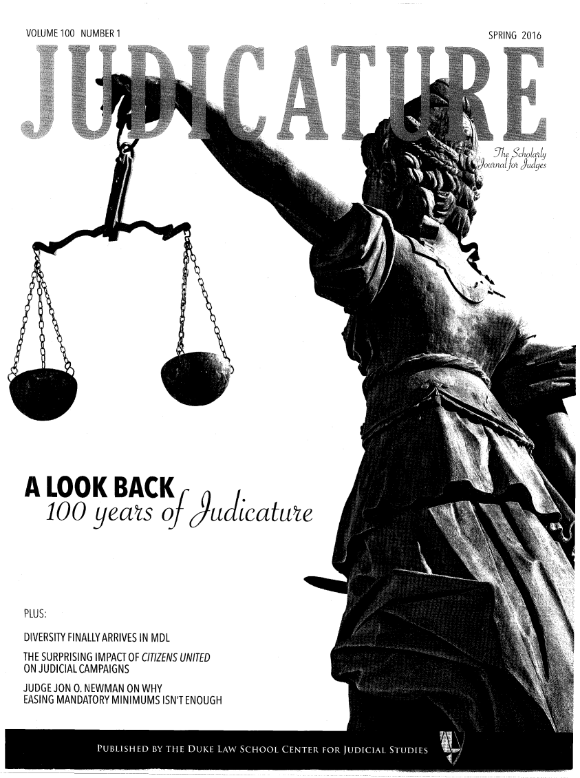 handle is hein.journals/judica100 and id is 1 raw text is: VOLUME 100 NUMBER 1SPRING 2016   [Ihe cholayai~alfoA 6udgesA   LOOK BACK    100 yeats oJPLUS:DIVERSITY FINALLY ARRIVES IN MDLTHE SURPRISING IMPACT OF CITIZENS UNITEDON JUDICIAL CAMPAIGNSJUDGE JON 0. NEWMAN ON WHYEASING MANDATORY MINIMUMS ISN'T ENOUGH9u aicatueI1