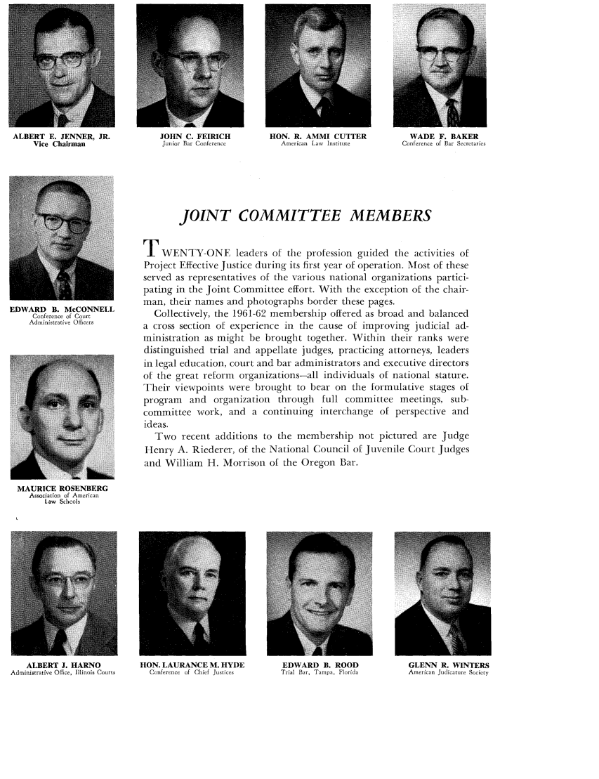 handle is hein.journals/judica46 and id is 12 raw text is: ALBERT E. JENNER, JR.                      JOHN C. FEIRICH
Vice Chairman                         Junior Bar Conference

HON. R. AMMI CUTTER
American Lav Institute

WADE F. BAKER
Conference of Bar Secretarie,

EDWARD B. McCONNELL
Conference of Court
Administrative Officers

JOINT COMMITTEE MEMBERS
TWENTY-ONE leaders of the profession guided the activities of
Project Effective Justice during its first year of operation. Most of these
served as representatives of the various national organizations partici-
pating in the Joint Committee effort. With the exception of the chair-
man, their names and photographs border these pages.
Collectively, the 1961-62 membership offered as broad and balanced
a cross section of experience in the cause of improving judicial ad-
ministration as might be brought together. Within their ranks were
distinguished trial and appellate judges, practicing attorneys, leaders
in legal education, court and bar administrators and executive directors
of the great reform organizations-all individuals of national stature.
Their viewpoints were brought to bear on the formulative stages of
program and organization through full committee meetings, sub-
committee work, and a continuing interchange of perspective and
ideas.
Two recent additions to the membership not pictured are Judge
Henry A. Riederer, of the National Council of Juvenile Court Judges
and William H. Morrison of the Oregon Bar.

MAURICE ROSENBERG
Association of American
Law Schools

ALBERT J. HARNO
Administrative Office, Illinois Courts

HON. LAURANCE M. HYDE                EDWARD B. ROOD
Conference of Chief Justices       Trial Bar, Tampa, Florida

GLENN R. WINTERS
American Judicature Society


