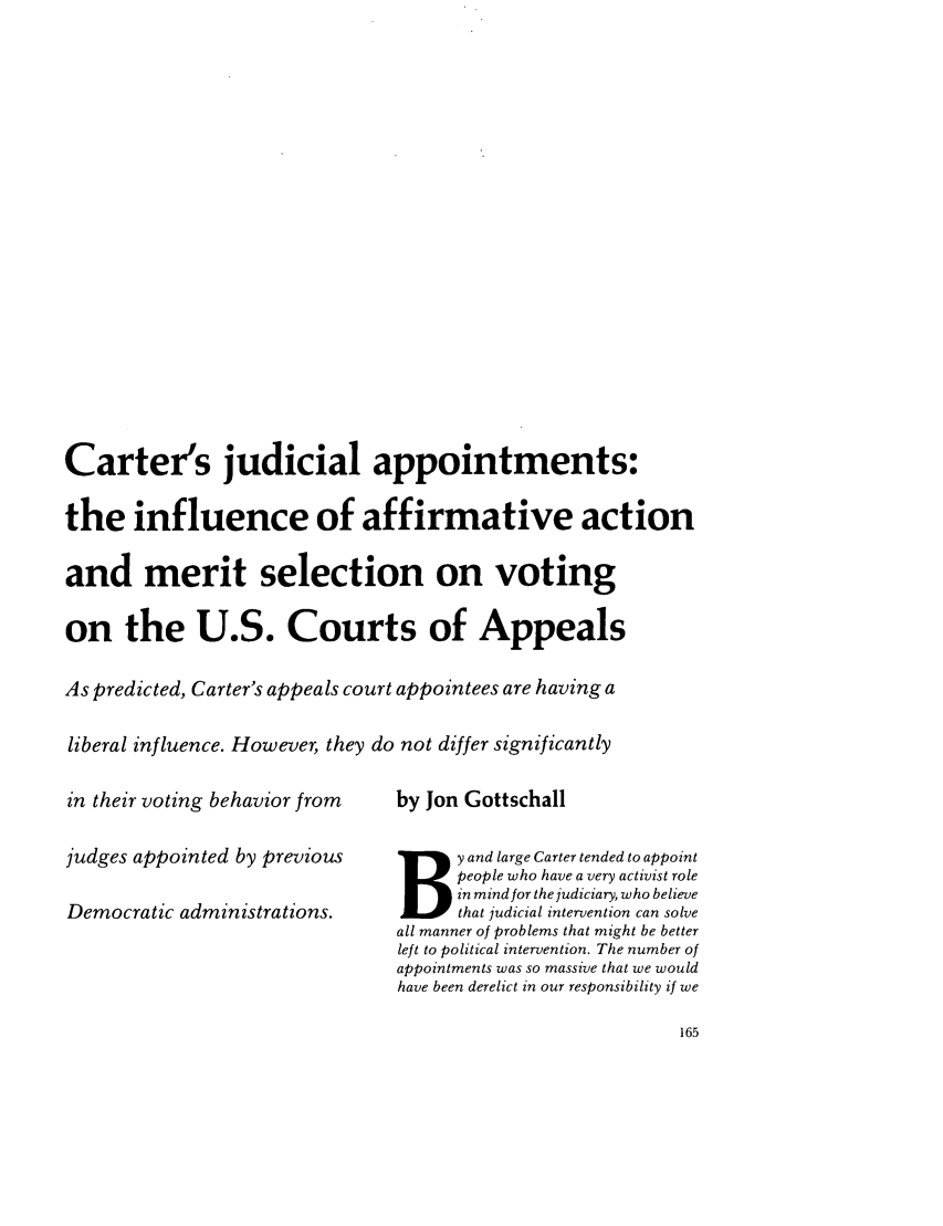 handle is hein.journals/judica67 and id is 167 raw text is: Carter's judicial appointments:the influence of affirmative actionand merit selection on votingon the U.S. Courts of AppealsAs predicted, Carter's appeals court appointees are having aliberal influence. However, they do not differ significantlyin their voting behavior fromjudges appointed by previousDemocratic administrations.by Jon GottschallB y and large Carter tended to appointpeople who have a very activist rolein mind for the judiciary, who believethat judicial intervention can solveall manner of problems that might be betterleft to political intervention. The number ofappointments was so massive that we wouldhave been derelict in our responsibility if we