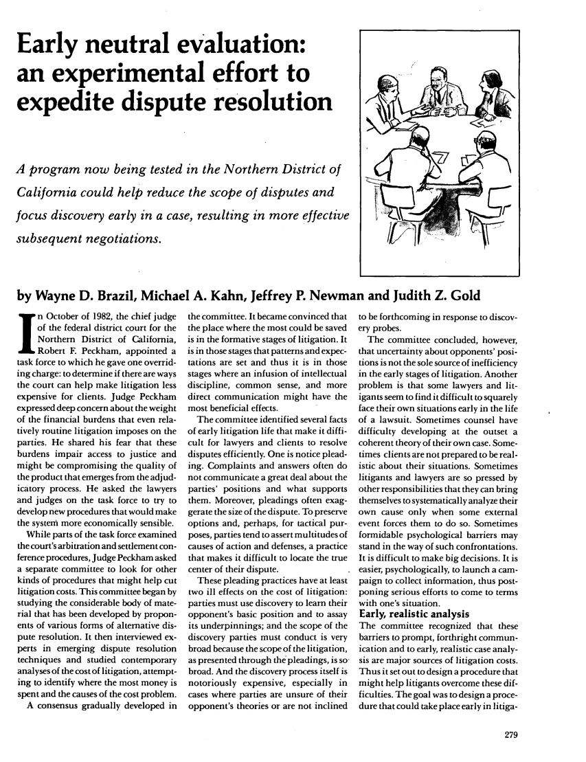 handle is hein.journals/judica69 and id is 281 raw text is: Early neutral evaluation:
an experimental effort to
expedite dispute resolution
A program now being tested in the Northern District of
California could help reduce the scope of disputes and       V
focus discovery early in a case, resulting in more effective
subsequent negotiations.                                     '
by Wayne D. Brazil, Michael A. Kahn, Jeffrey P. Newman and Judith Z. Gold

n October of 1982, the chief judge
of the federal district court for the
Northern District of California,
Robert E Peckham, appointed a
task force to which he gave one overrid-
ing charge: to determine if there are ways
the court can help make litigation less
expensive for clients. Judge Peckham
expressed deep concern about the weight
of the financial burdens that even rela-
tively routine litigation imposes on the
parties. He shared his fear that these
burdens impair access to justice and
might be compromising the quality of
the product that emerges from the adjud-
icatory process. He asked the lawyers
and judges on the task force to try to
develop new procedures that would make
the system more economically sensible.
While parts of the task force examined
the court's arbitration and settlement con-
ference procedures, Judge Peckham asked
a separate committee to look for other
kinds of procedures that might help cut
litigation costs. This committee began by
studying the considerable body of mate-
rial that has been developed by propon-
ents of various forms of alternative dis-
pute resolution. It then interviewed ex-
perts in emerging dispute resolution
techniques and studied contemporary
analyses of the cost of litigation, attempt-
ing to identify where the most money is
spent and the causes of the cost problem.
A consensus gradually developed in

the committee. It became convinced that
the place where the most could be saved
is in the formative stages of litigation. It
is in those stages that patterns and expec-
tations are set and thus it is in those
stages where an infusion of intellectual
discipline, common sense, and more
direct communication might have the
most beneficial effects.
The committee identified several facts
of early litigation life that make it diffi-
cult for lawyers and clients to resolve
disputes efficiently. One is notice plead-
ing. Complaints and answers often do
not communicate a great deal about the
parties' positions and what supports
them. Moreover, pleadings often exag-
gerate the size of the dispute. To preserve
options and, perhaps, for tactical pur-
poses, parties tend to assert multitudes of
causes of action and defenses, a practice
that makes it difficult to locate the true
center of their dispute.
These pleading practices have at least
two ill effects on the cost of litigation:
parties must use discovery to learn their
opponent's basic position and to assay
its underpinnings; and the scope of the
discovery parties must conduct is very
broad because the scope of the litigation,
as presented through the pleadings, is so
broad. And the discovery process itself is
notoriously expensive, especially in
cases where parties are unsure of their
opponent's theories or are not inclined

to be forthcoming in response to discov-
ery probes.
The committee concluded, however,
that uncertainty about opponents' posi-
tions is not the sole source of inefficiency
in the early stages of litigation. Another
problem is that some lawyers and lit-
igants seem to find it difficult to squarely
face their own situations early in the life
of a lawsuit. Sometimes counsel have
difficulty developing at the outset a
coherent theory of their own case. Some-
times clients are not prepared to be real-
istic about their situations. Sometimes
litigants and lawyers are so pressed by
other responsibilities that they can bring
themselves to systematically analyze their
own cause only when some external
event forces them to do so. Sometimes
formidable psychological barriers may
stand in the way of such confrontations.
It is difficult to make big decisions. It is
easier, psychologically, to launch a cam-
paign to collect information, thus post-
poning serious efforts to come to terms
with one's situation.
Early, realistic analysis
The committee recognized that these
barriers to prompt, forthright commun-
ication and to early, realistic case analy-
sis are major sources of litigation costs.
Thus it set out to design a procedure that
might help litigants overcome these dif-
ficulties. The goal was to design a proce-
dure that could take place early in litiga-


