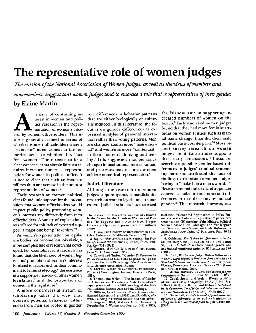 handle is hein.journals/judica77 and id is 180 raw text is: The representative role of women judges
The mission of the National Association of Women Judges, as well as the views of members and
non-members, suggest that women judges tend to embrace a role that is representative of their gender.
by Elaine Martin

A n issue of continuing in-
terest in women and poli-
tics research is the repre-
sentation of women's inter-
ests by women officeholders. This is-
sue is generally framed in terms of
whether women officeholders merely
stand for other women in the nu-
merical sense or whether they act
for women,' There seems to be a
clear consensus that simple fairness re-
quires increased numerical represen-
tation for women in political office. It
is not so clear that such an increase
will result in an increase in the interest
representation of women.
Early research on women political
elites found little support for the propo-
sition that women officeholders would
impact public policy promoting wom-
en's interests any differently from men
officeholders. A variety of explanations
was offered for this lack of expected sup-
port, a major one being tokenism.'
As women's representation on legisla-
tive bodies has become less tokenistic, a
more complex line of research has devel-
oped. For example, recent research has
found that the likelihood of women leg-
islators' promotion of women's interests
is related to factors such as their commit-
ment to feminist ideology,4 the existence
of a supportive network of other women
legislators,5 and the proportion of
women in the legislature.6
A more controversial stream of
scholarship takes the view that
women's potential behavioral differ-
ences from men are rooted in gender

role differences in behavior patterns
that are either biologically or cultur-
ally induced. In this literature, the fo-
cus is on gender differences as ex-
pressed in styles of personal interac-
tion rather than voting patterns. Men
are characterized as more instrumen-
tal and women as more contextual
in their modes of thinking and feel-
ing.7 It is suggested that pervasive
changes in institutional norms, values,
and processes may occur as women
achieve numerical representation.'
Judicial literature
Although the research on women
judges is quite sparse, it parallels the
research on women legislators to some
extent. Judicial scholars have stressed
The research for this article was partially funded
by the Center for the American Woman and Poli-
tics, The Eagleton Institute of Politics, Rutgers
University. Opinions expressed are the author's
alone.
1. Pitkin, THE CONCEPT OF REPRESENTATION (Ber-
keley: University of California Press, 1967).
2. Sapiro, When Are Interests Interesting? The Prob-
lem of Political Representation of Women, 75 Am. POL.
ScI. REv. 701 (1981).
3. Kanter, MEN AND WOMEN IN CORPORATIONS
(New York: Basic Books, 1977).
4. Carroll and Taylor, Gender Differences in
Policy Priorities of U.S. State Legislators, paper
presented at the 1989 meeting of the American Po-
litical Science Association, Atlanta.
5. Carroll, WOMEN AS CANDIDATES IN AMERICAN
POLITICS (Bloomington: Indiana University Press,
1985).
6. Thomas and Welch, The Impact of Gender
on Activities and Priorities of State Legislators,
paper presented at the 1989 meeting of the Mid-
west Political Science Association, Chicago.
7. Gilligan, IN A DIFFERENT VOICE (Cambridge:
Harvard University Press, 1982); and Ruddick, Ma-
ternal Thinking, 6 FEMINIST STUDIES 342-356 (1930).
8. Ferguson, Work, Text and Act in Discourses of
Organization, 7 WOMEN AND POLITICS 1-21 (1987);

the fairness issue in supporting in-
creased numbers of women on the
bench.9 Early studies of women judges
found that they had more feminist atti-
tudes on women's issues, such as mari-
tal name change, than did their male
political party counterparts.10 More re-
cent survey research on women
judges' feminist attitudes supports
these early conclusions. Initial re-
search on possible gender-based dif-
ferences in judges' criminal sentenc-
ing patterns attributed the lack of
findings to tokenism, or women judges
having to make it in a man's world.'I2
Research on federal trial and appellate
courts also failed to find important dif-
ferences in case decisions by judicial
gender.3 This research, however, was
Kathlene, Gendered Approaches to Policy For-
mation in the Colorado Legislature, paper pre-
sented at the 1991 meeting of the Midwest Political
Science Association, Chicago; and VanWagner
and Swanson, From Machiavelli to Ms: Differences in
Male-Female Power Styles, 47 PUB. ADM. REv. 66-72
(1979).
9. Goldman, Should there be affirmative action for
the judiciary?, 62 JUDICATURE 489 (1979); and
Slotnick, The paths to the federal bench: gender, race
and judicial recruitment variation, 67JuDIcATuRE 370
(1984).
10. Cook, Will Women Judges Make a Difference in
Women's Legal Rights? A Prediction from Attitudes and
Simulated Behavior, in Rendel and Ainsworth (eds),
WOMEN, POWER AND POLITICAL SYSTEMS 216 (Lon-
don: Croom Helm, 1980).
11. Martin, Differences in Men and Women Judges:
Perspectives on Gender, 17J. POL. Sm.. 74-85 (1989).
12. Gruhl, Spohn and Welch, Women as Policy
Makers: the Case of Trial Judges, 25 AM. J. POL. SC.
308-22 (1981); and Kritzer and Uhlman, Sisterhood
in the Courtroom: Sex ofJudge and Defendant in Crimi-
nal Case Disposition, 14 Soc. Sci.J. 77-88 (1977).
13. Gottschall, Carter's judicial appointments: the
influence of affirmative action and merit selection on
voting on the U.S. courts of appeals, 67JUDICATURE 165
(1983).

166 Judicature   Volume 77, Number 3  November-December 1993



